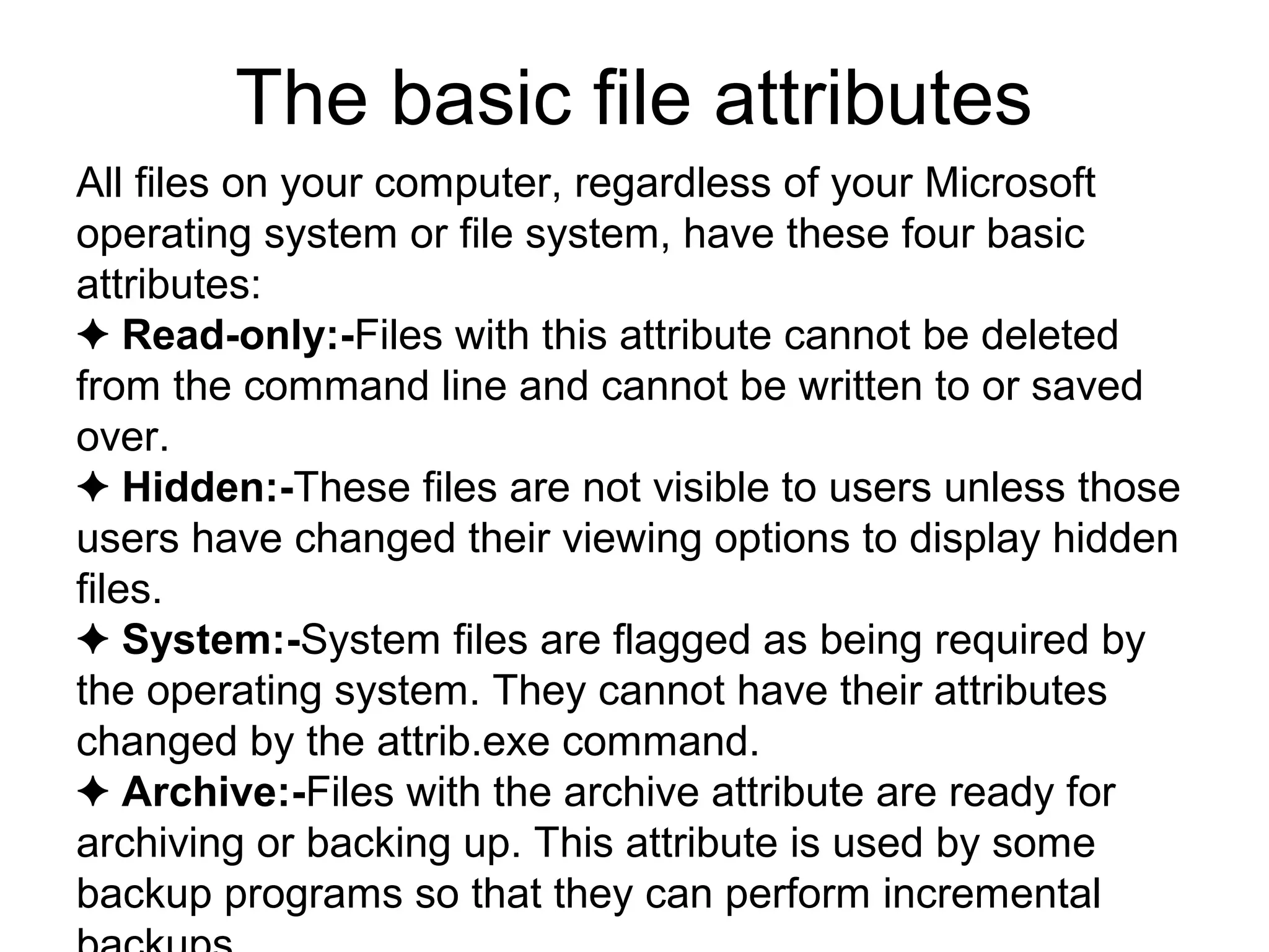 The basic file attributes
All files on your computer, regardless of your Microsoft
operating system or file system, have these four basic
attributes:
✦ Read-only:-Files with this attribute cannot be deleted
from the command line and cannot be written to or saved
over.
✦ Hidden:-These files are not visible to users unless those
users have changed their viewing options to display hidden
files.
✦ System:-System files are flagged as being required by
the operating system. They cannot have their attributes
changed by the attrib.exe command.
✦ Archive:-Files with the archive attribute are ready for
archiving or backing up. This attribute is used by some
backup programs so that they can perform incremental
 