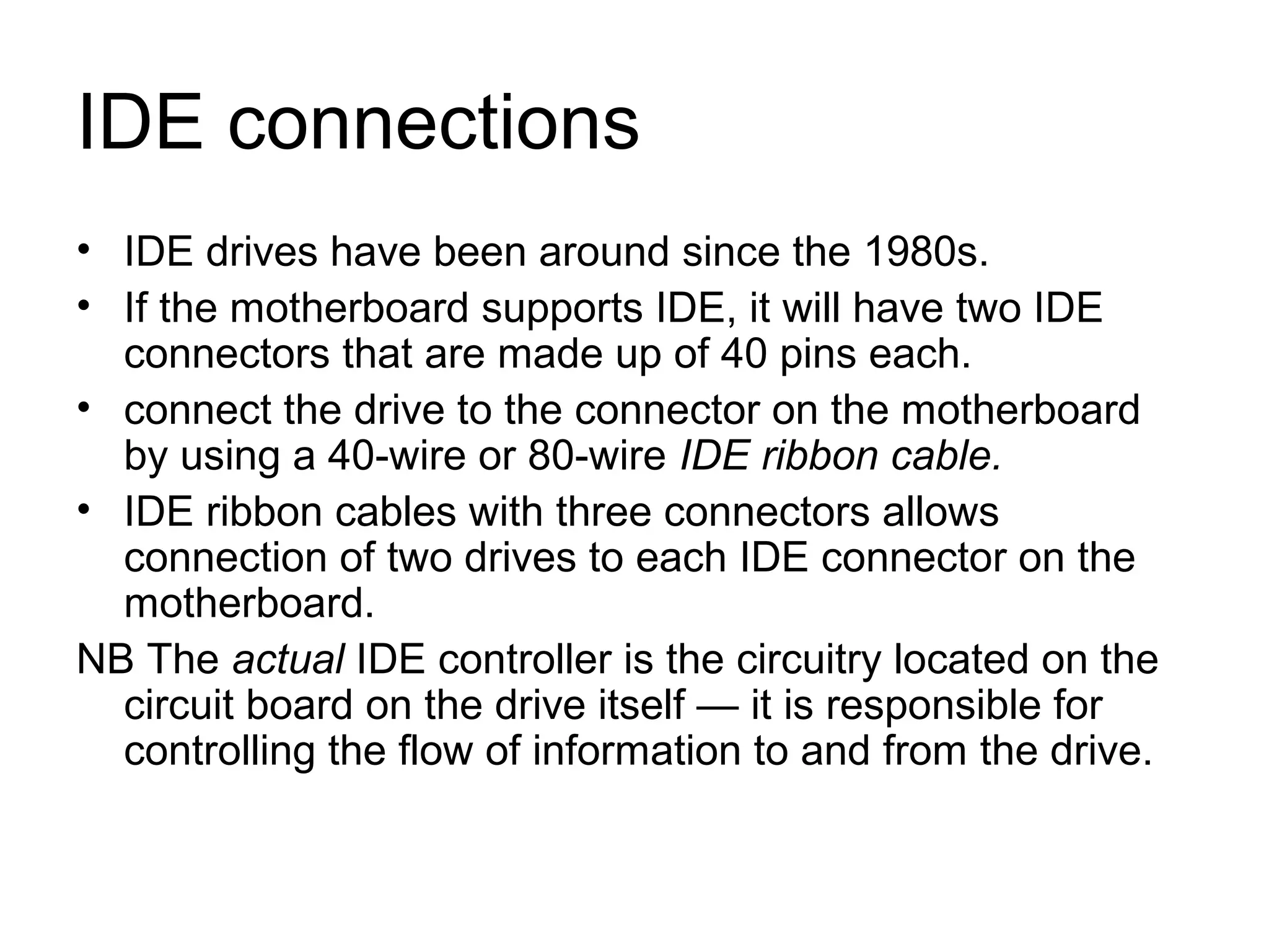 IDE connections
• IDE drives have been around since the 1980s.
• If the motherboard supports IDE, it will have two IDE
connectors that are made up of 40 pins each.
• connect the drive to the connector on the motherboard
by using a 40-wire or 80-wire IDE ribbon cable.
• IDE ribbon cables with three connectors allows
connection of two drives to each IDE connector on the
motherboard.
NB The actual IDE controller is the circuitry located on the
circuit board on the drive itself — it is responsible for
controlling the flow of information to and from the drive.
 