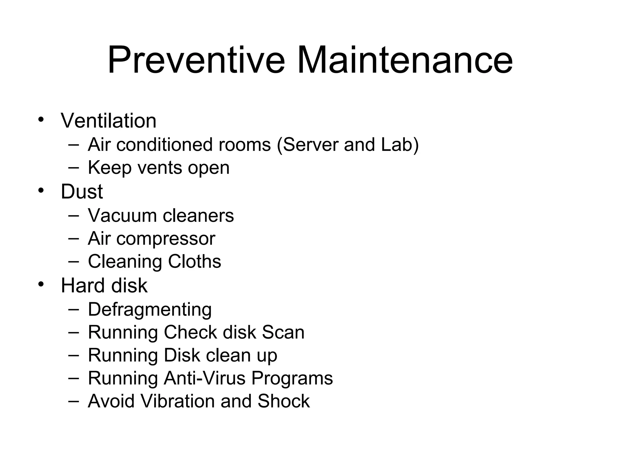 Preventive Maintenance
• Ventilation
– Air conditioned rooms (Server and Lab)
– Keep vents open
• Dust
– Vacuum cleaners
– Air compressor
– Cleaning Cloths
• Hard disk
– Defragmenting
– Running Check disk Scan
– Running Disk clean up
– Running Anti-Virus Programs
– Avoid Vibration and Shock
 