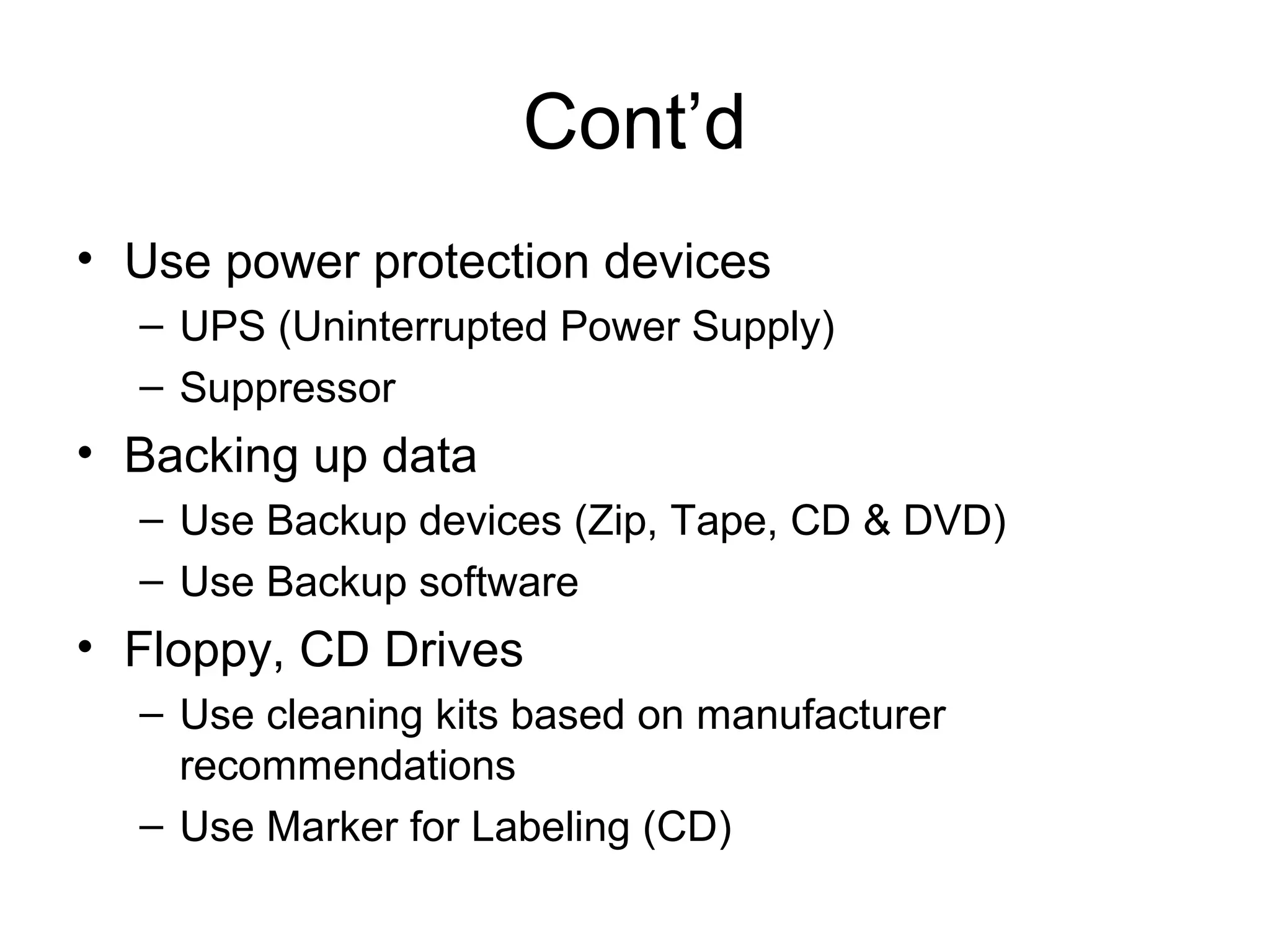 Cont’d
• Use power protection devices
– UPS (Uninterrupted Power Supply)
– Suppressor
• Backing up data
– Use Backup devices (Zip, Tape, CD & DVD)
– Use Backup software
• Floppy, CD Drives
– Use cleaning kits based on manufacturer
recommendations
– Use Marker for Labeling (CD)
 