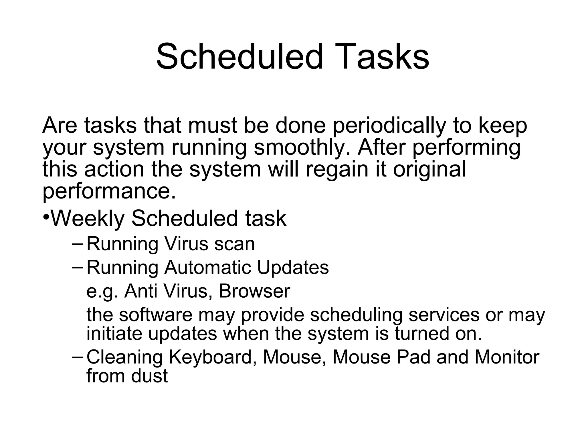 Scheduled Tasks
Are tasks that must be done periodically to keep
your system running smoothly. After performing
this action the system will regain it original
performance.
•Weekly Scheduled task
– Running Virus scan
– Running Automatic Updates
e.g. Anti Virus, Browser
the software may provide scheduling services or may
initiate updates when the system is turned on.
– Cleaning Keyboard, Mouse, Mouse Pad and Monitor
from dust
 