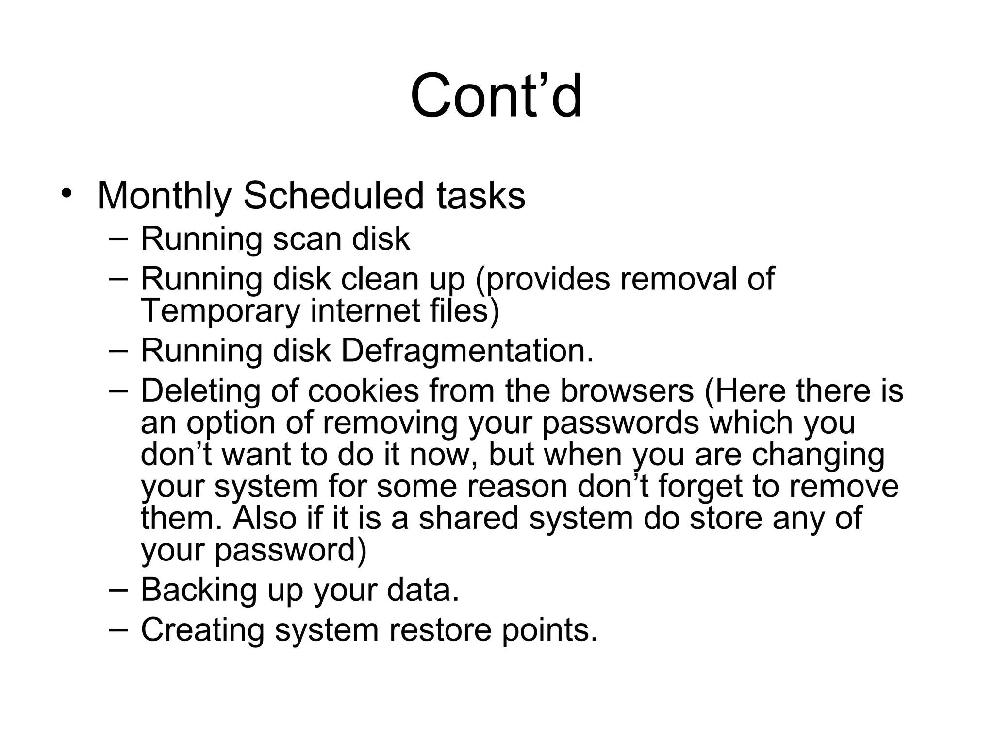 Cont’d
• Monthly Scheduled tasks
– Running scan disk
– Running disk clean up (provides removal of
Temporary internet files)
– Running disk Defragmentation.
– Deleting of cookies from the browsers (Here there is
an option of removing your passwords which you
don’t want to do it now, but when you are changing
your system for some reason don’t forget to remove
them. Also if it is a shared system do store any of
your password)
– Backing up your data.
– Creating system restore points.
 