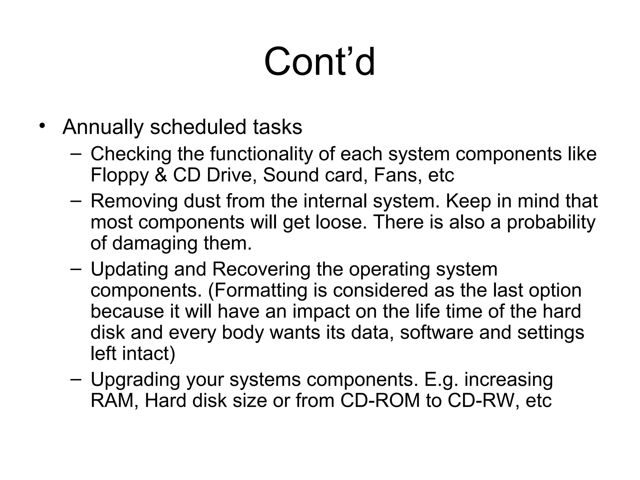 Cont’d
• Annually scheduled tasks
– Checking the functionality of each system components like
Floppy & CD Drive, Sound card, Fans, etc
– Removing dust from the internal system. Keep in mind that
most components will get loose. There is also a probability
of damaging them.
– Updating and Recovering the operating system
components. (Formatting is considered as the last option
because it will have an impact on the life time of the hard
disk and every body wants its data, software and settings
left intact)
– Upgrading your systems components. E.g. increasing
RAM, Hard disk size or from CD-ROM to CD-RW, etc
 