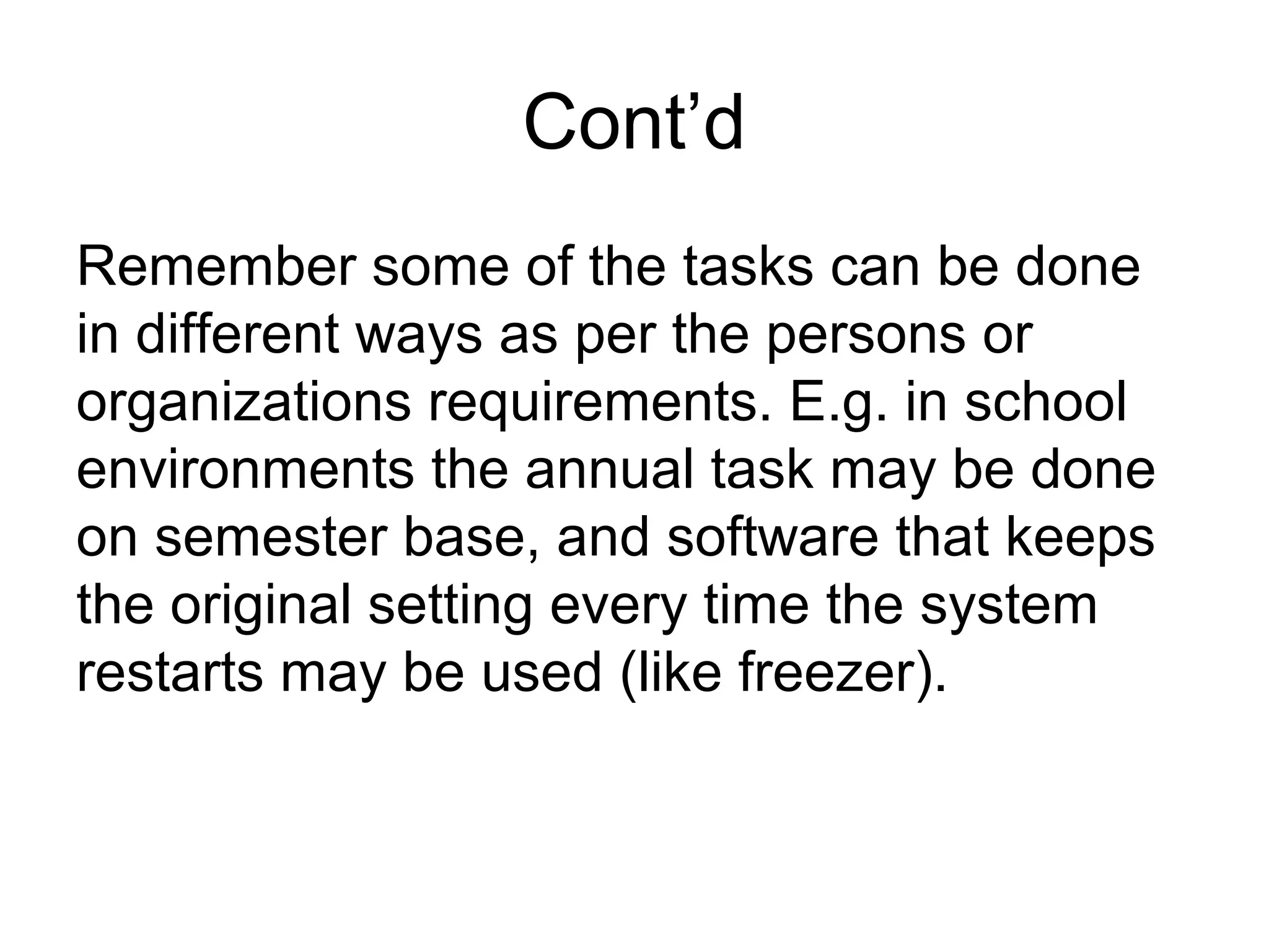 Cont’d
Remember some of the tasks can be done
in different ways as per the persons or
organizations requirements. E.g. in school
environments the annual task may be done
on semester base, and software that keeps
the original setting every time the system
restarts may be used (like freezer).
 