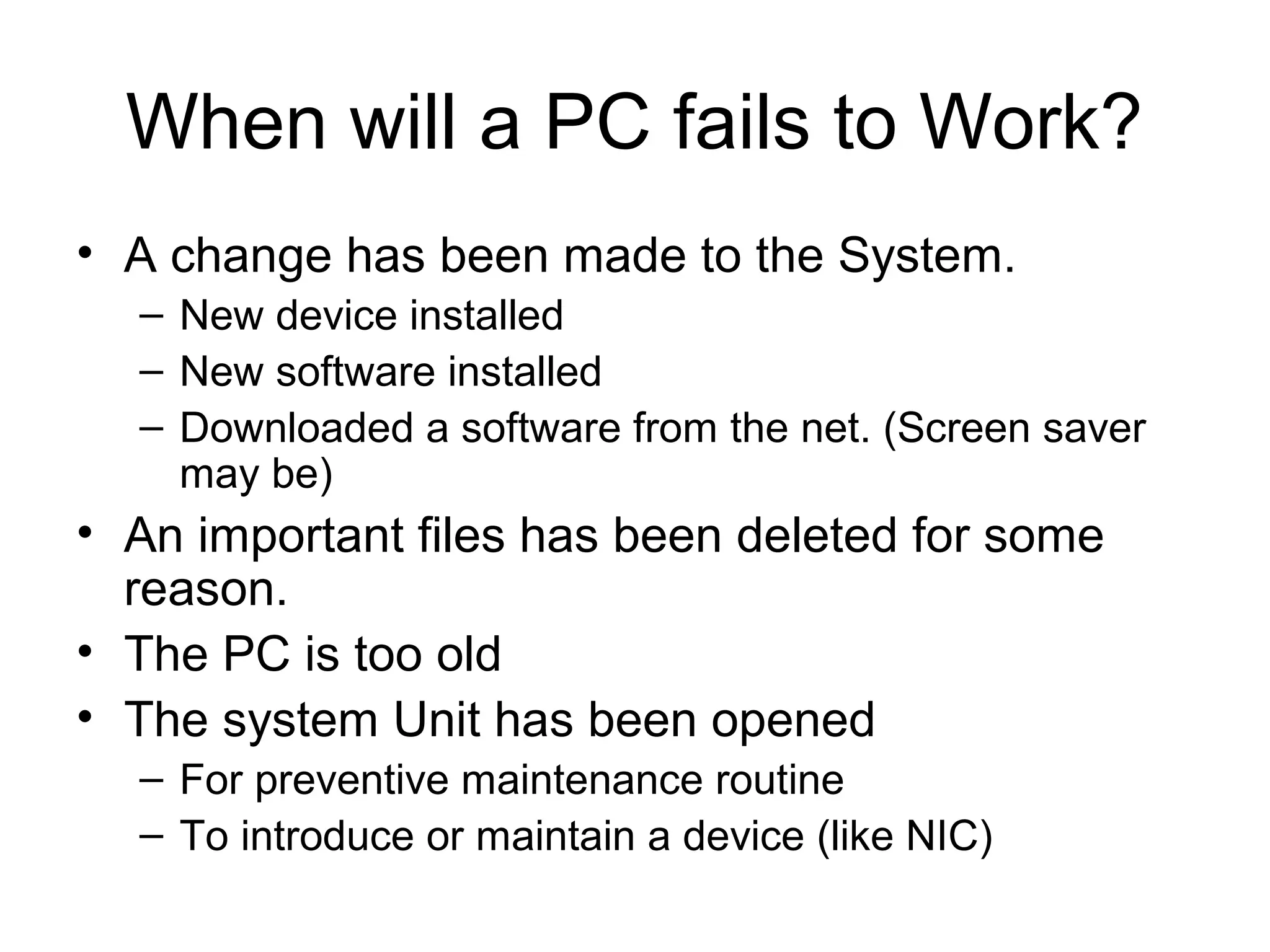 When will a PC fails to Work?
• A change has been made to the System.
– New device installed
– New software installed
– Downloaded a software from the net. (Screen saver
may be)
• An important files has been deleted for some
reason.
• The PC is too old
• The system Unit has been opened
– For preventive maintenance routine
– To introduce or maintain a device (like NIC)
 