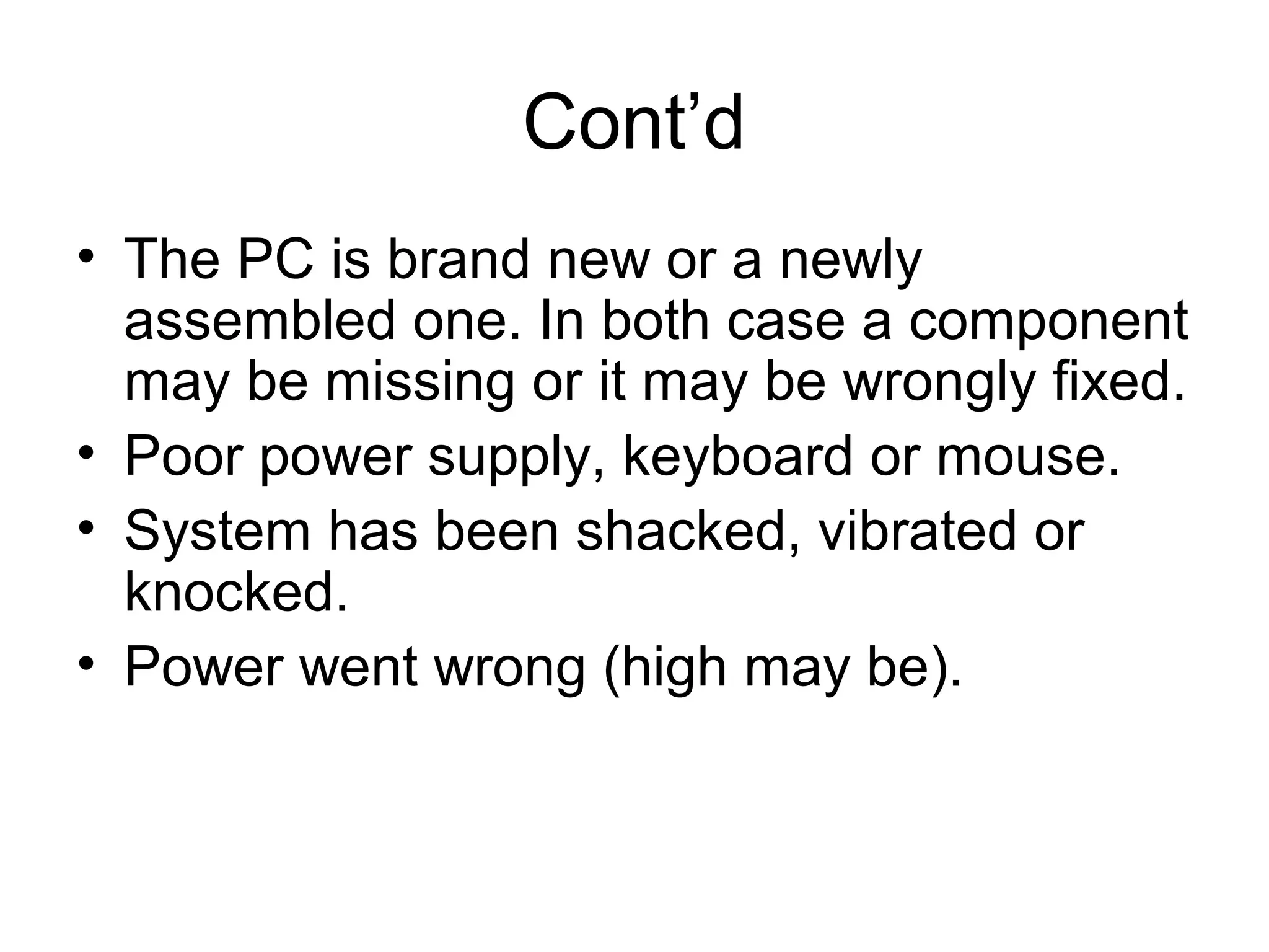 Cont’d
• The PC is brand new or a newly
assembled one. In both case a component
may be missing or it may be wrongly fixed.
• Poor power supply, keyboard or mouse.
• System has been shacked, vibrated or
knocked.
• Power went wrong (high may be).
 