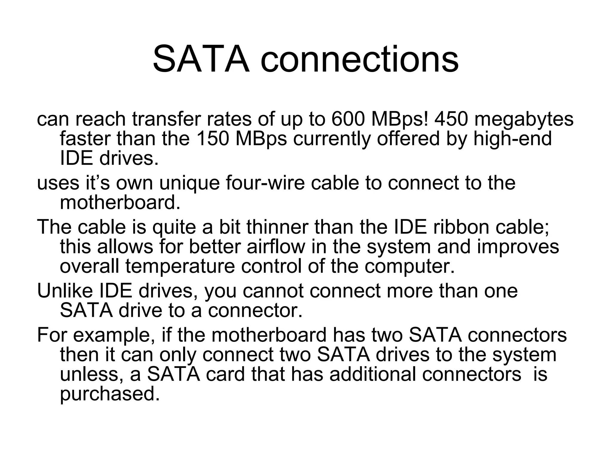 SATA connections
can reach transfer rates of up to 600 MBps! 450 megabytes
faster than the 150 MBps currently offered by high-end
IDE drives.
uses it’s own unique four-wire cable to connect to the
motherboard.
The cable is quite a bit thinner than the IDE ribbon cable;
this allows for better airflow in the system and improves
overall temperature control of the computer.
Unlike IDE drives, you cannot connect more than one
SATA drive to a connector.
For example, if the motherboard has two SATA connectors
then it can only connect two SATA drives to the system
unless, a SATA card that has additional connectors is
purchased.
 