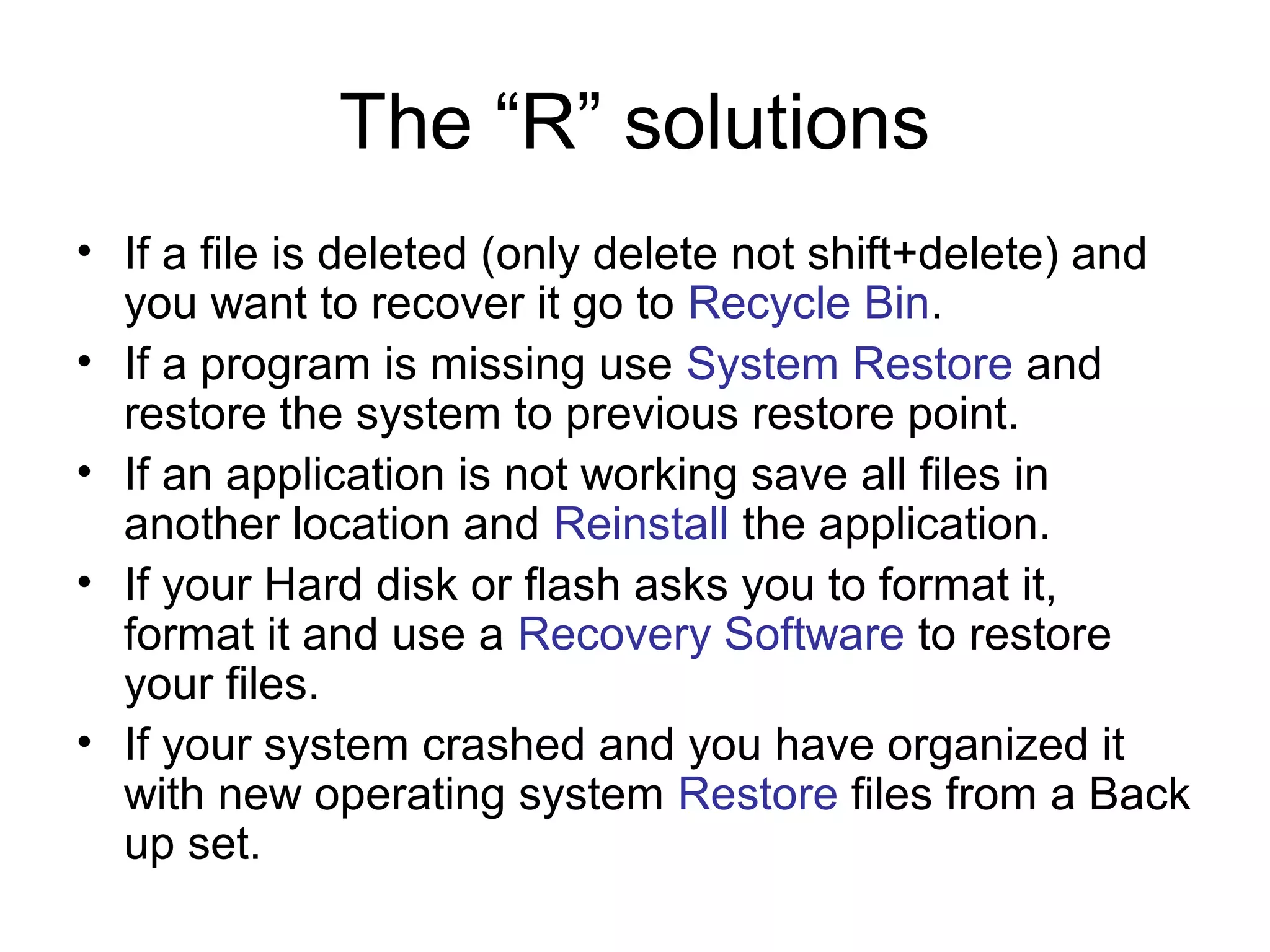The “R” solutions
• If a file is deleted (only delete not shift+delete) and
you want to recover it go to Recycle Bin.
• If a program is missing use System Restore and
restore the system to previous restore point.
• If an application is not working save all files in
another location and Reinstall the application.
• If your Hard disk or flash asks you to format it,
format it and use a Recovery Software to restore
your files.
• If your system crashed and you have organized it
with new operating system Restore files from a Back
up set.
 