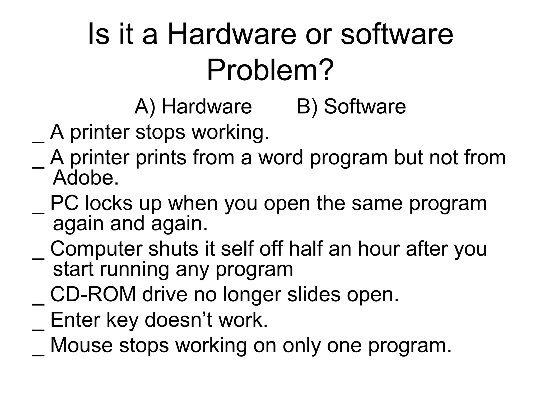Is it a Hardware or software
Problem?
A) Hardware B) Software
_ A printer stops working.
_ A printer prints from a word program but not from
Adobe.
_ PC locks up when you open the same program
again and again.
_ Computer shuts it self off half an hour after you
start running any program
_ CD-ROM drive no longer slides open.
_ Enter key doesn’t work.
_ Mouse stops working on only one program.
 