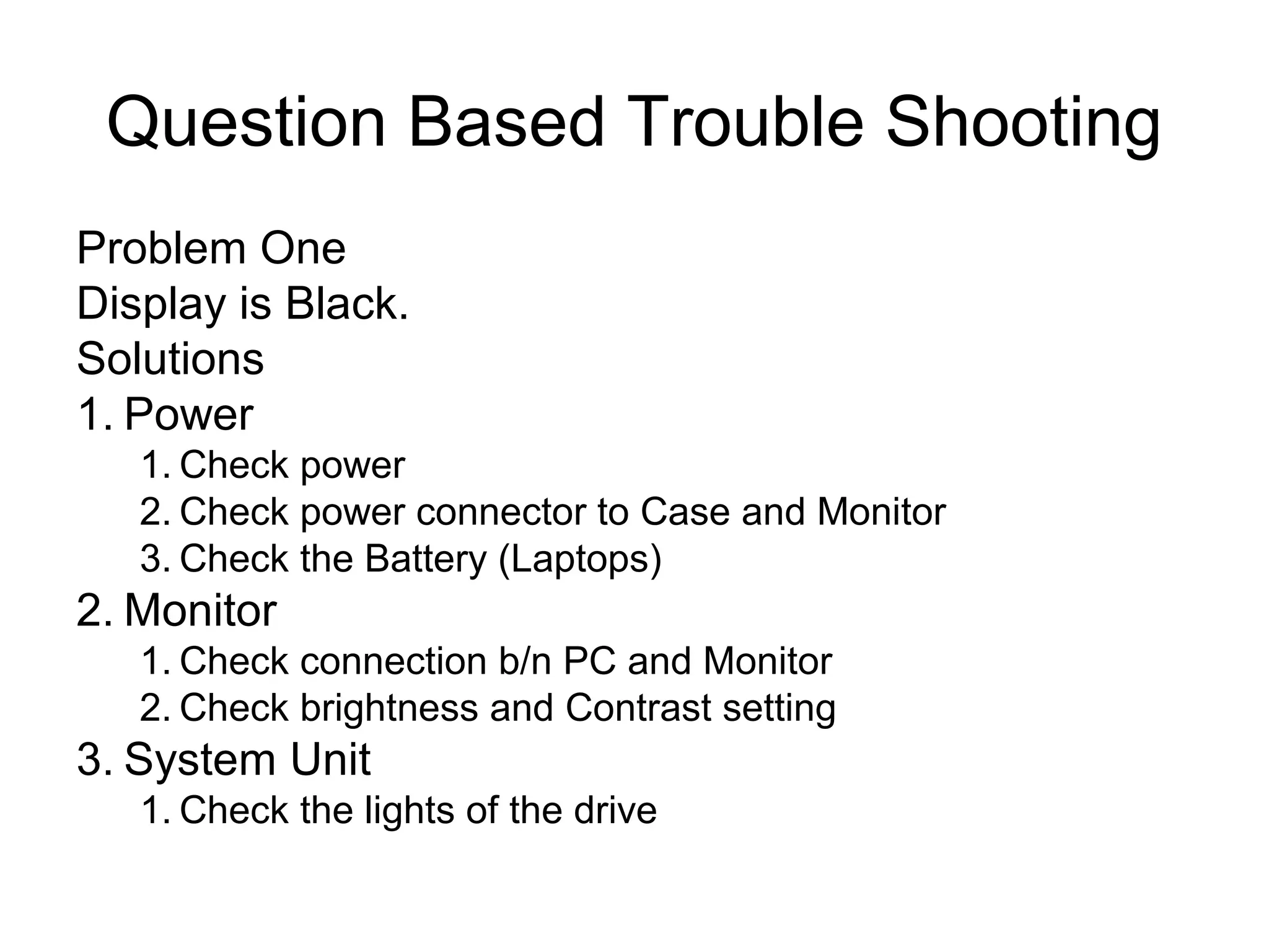 Question Based Trouble Shooting
Problem One
Display is Black.
Solutions
1. Power
1. Check power
2. Check power connector to Case and Monitor
3. Check the Battery (Laptops)
2. Monitor
1. Check connection b/n PC and Monitor
2. Check brightness and Contrast setting
3. System Unit
1. Check the lights of the drive
 