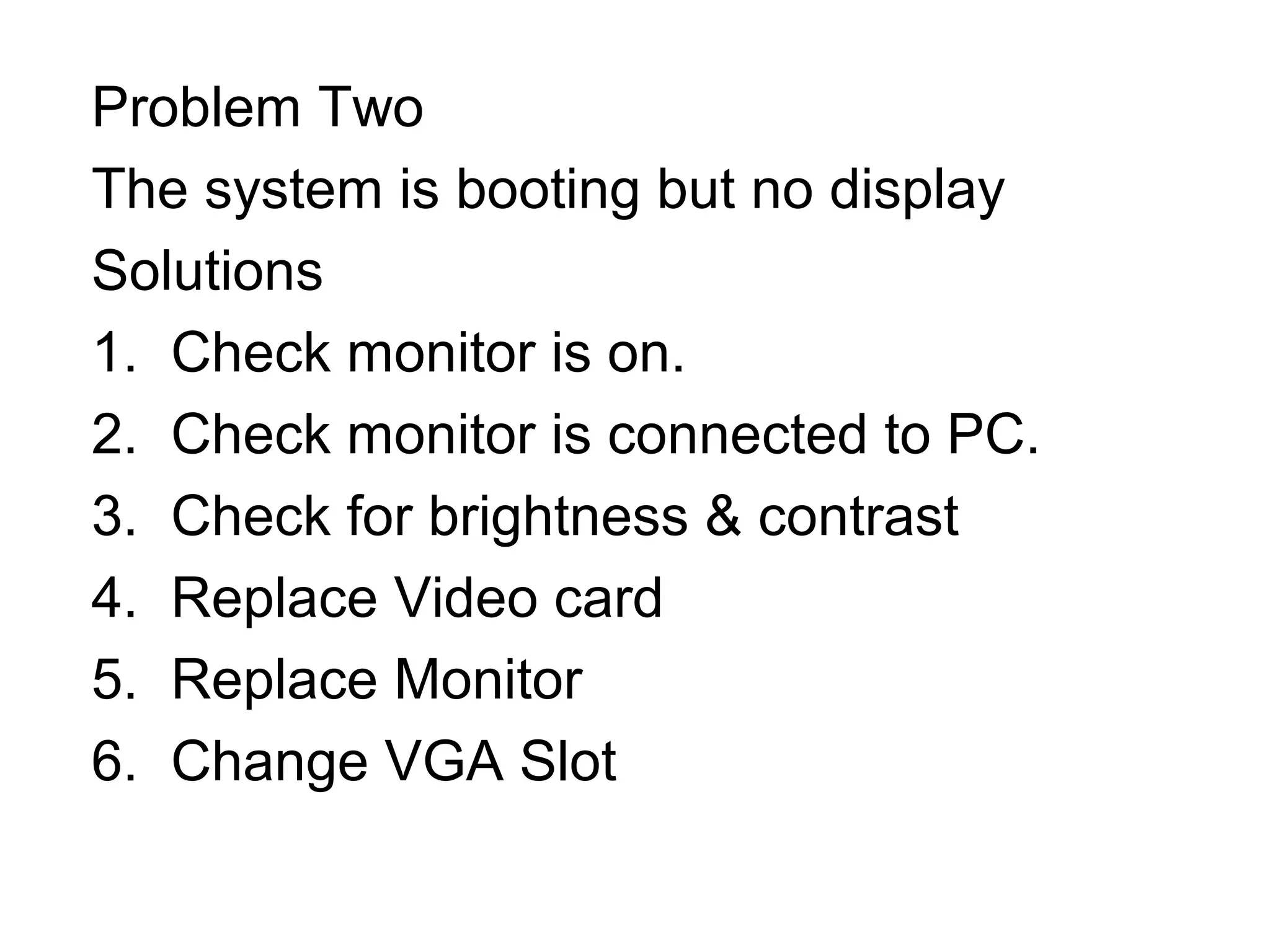 Problem Two
The system is booting but no display
Solutions
1. Check monitor is on.
2. Check monitor is connected to PC.
3. Check for brightness & contrast
4. Replace Video card
5. Replace Monitor
6. Change VGA Slot
 