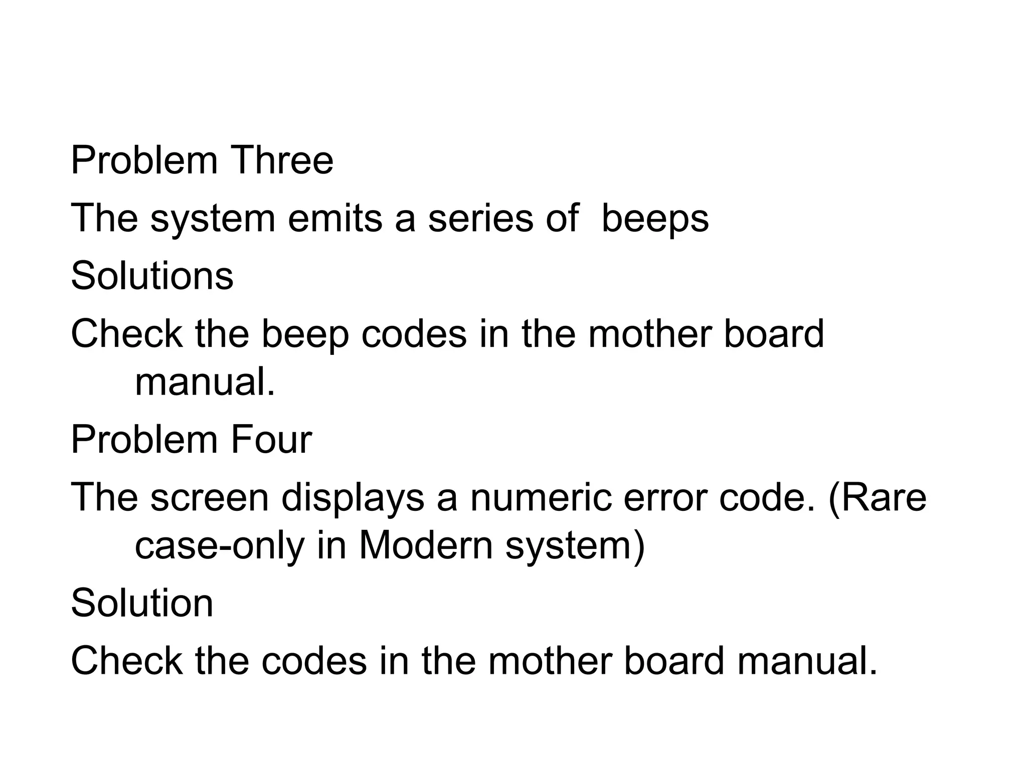 Problem Three
The system emits a series of beeps
Solutions
Check the beep codes in the mother board
manual.
Problem Four
The screen displays a numeric error code. (Rare
case-only in Modern system)
Solution
Check the codes in the mother board manual.
 