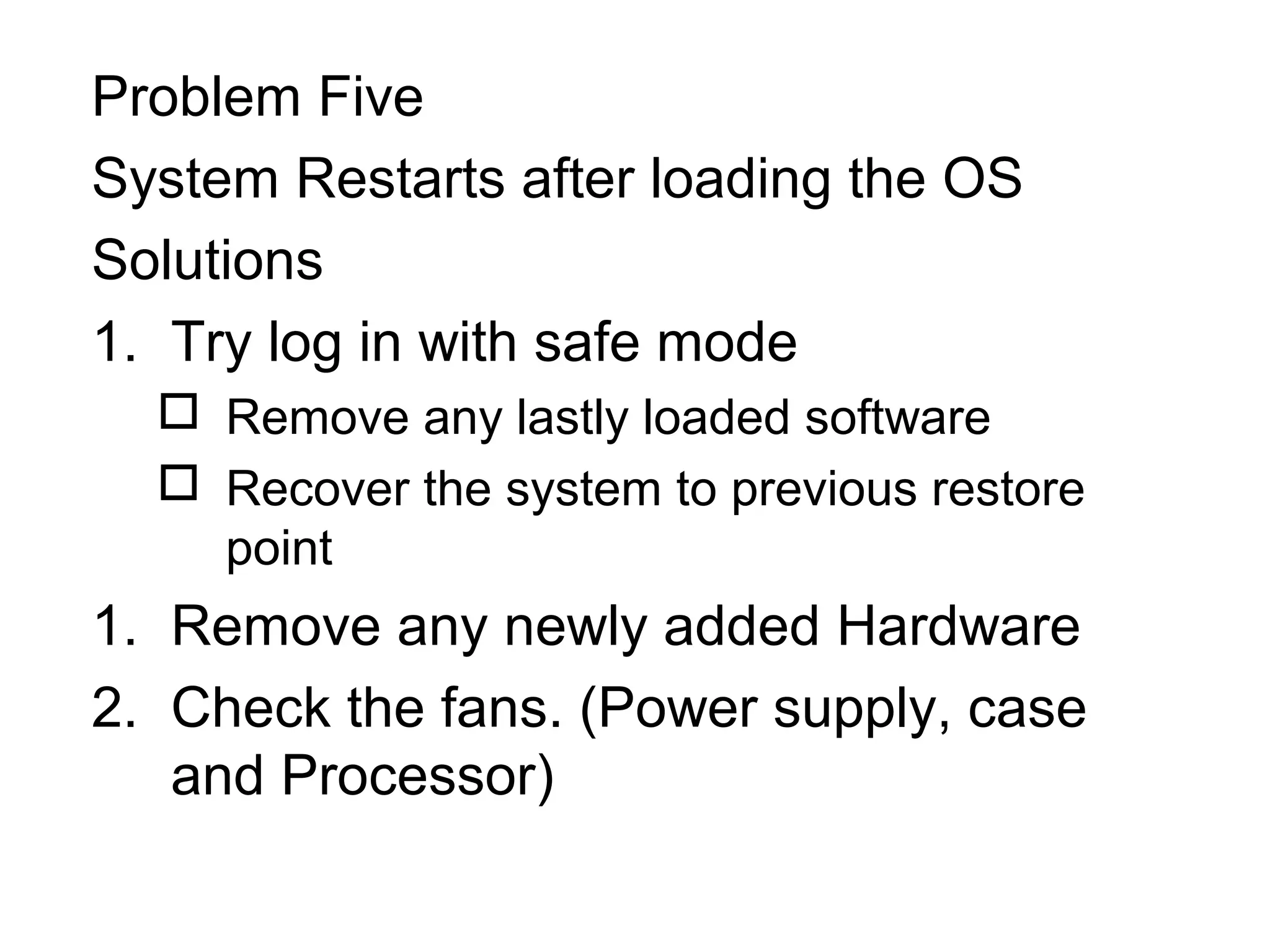 Problem Five
System Restarts after loading the OS
Solutions
1. Try log in with safe mode
 Remove any lastly loaded software
 Recover the system to previous restore
point
1. Remove any newly added Hardware
2. Check the fans. (Power supply, case
and Processor)
 