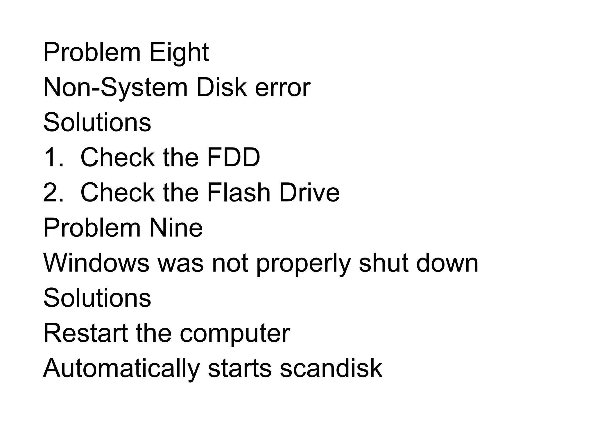 Problem Eight
Non-System Disk error
Solutions
1. Check the FDD
2. Check the Flash Drive
Problem Nine
Windows was not properly shut down
Solutions
Restart the computer
Automatically starts scandisk
 