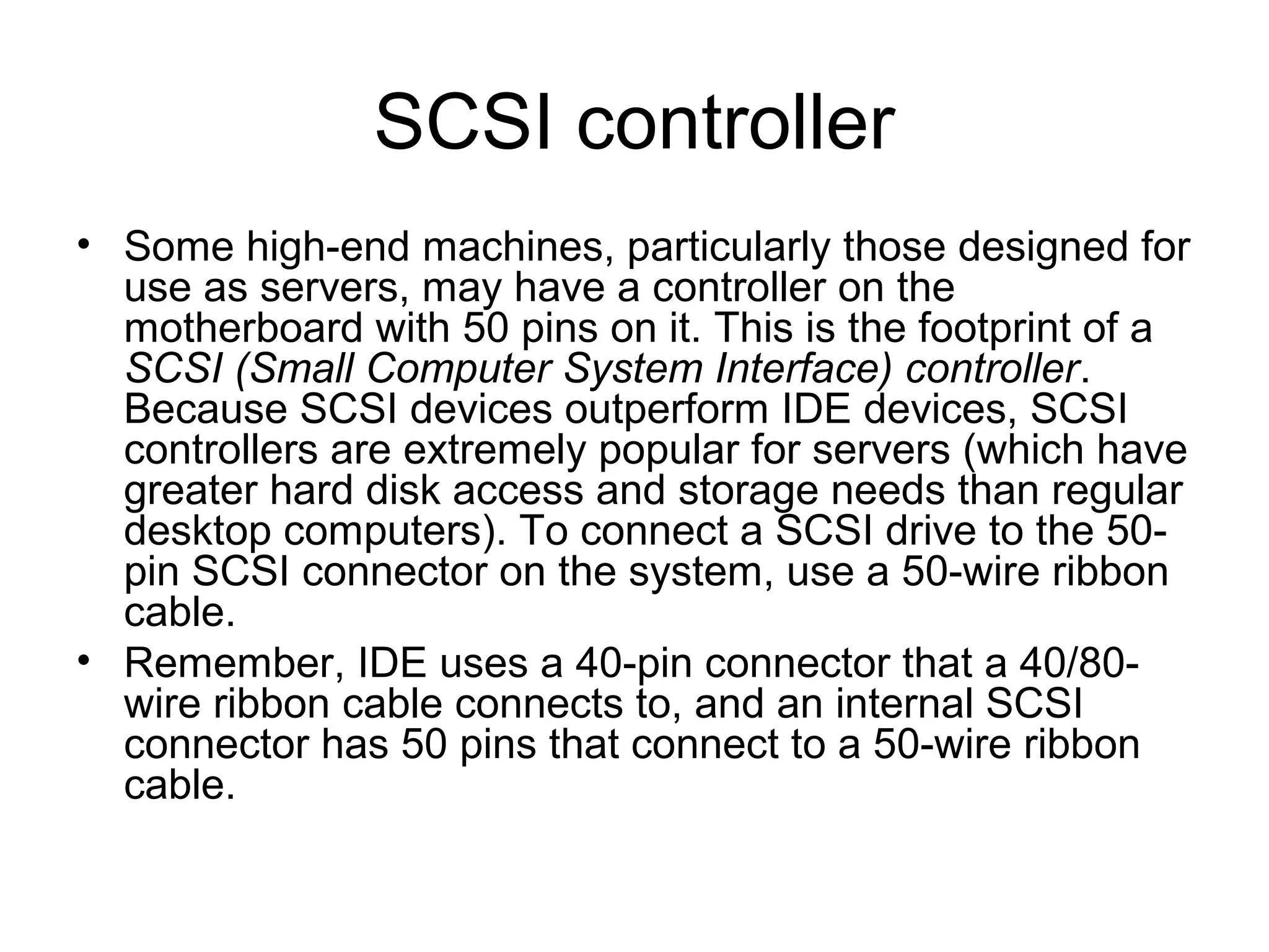 SCSI controller
• Some high-end machines, particularly those designed for
use as servers, may have a controller on the
motherboard with 50 pins on it. This is the footprint of a
SCSI (Small Computer System Interface) controller.
Because SCSI devices outperform IDE devices, SCSI
controllers are extremely popular for servers (which have
greater hard disk access and storage needs than regular
desktop computers). To connect a SCSI drive to the 50-
pin SCSI connector on the system, use a 50-wire ribbon
cable.
• Remember, IDE uses a 40-pin connector that a 40/80-
wire ribbon cable connects to, and an internal SCSI
connector has 50 pins that connect to a 50-wire ribbon
cable.
 
