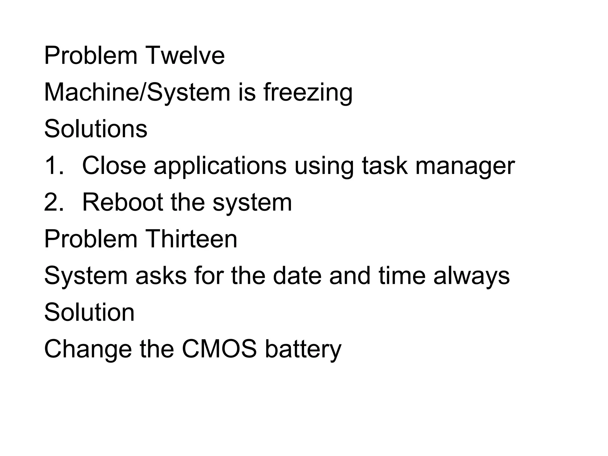 Problem Twelve
Machine/System is freezing
Solutions
1. Close applications using task manager
2. Reboot the system
Problem Thirteen
System asks for the date and time always
Solution
Change the CMOS battery
 