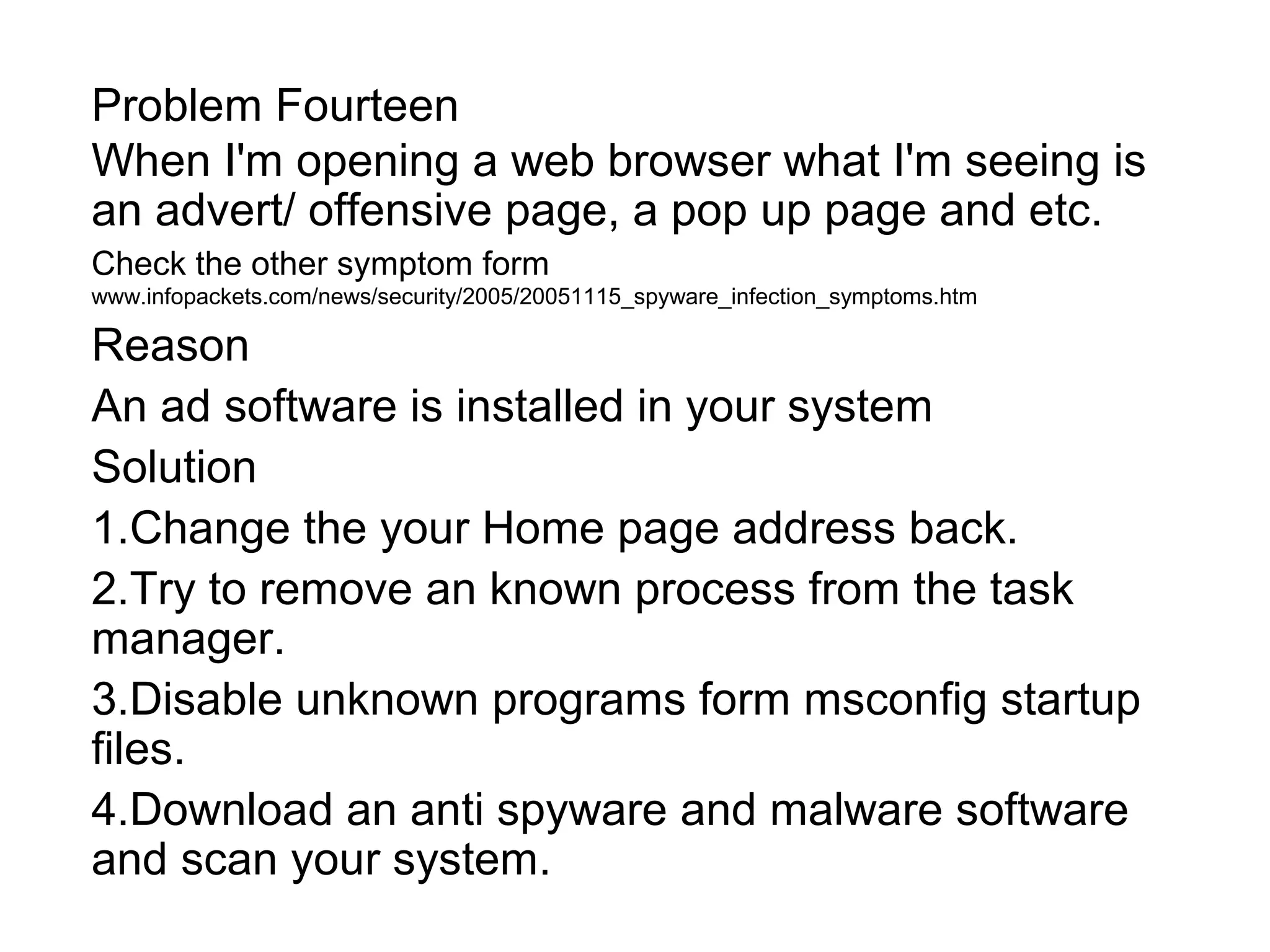 Problem Fourteen
When I'm opening a web browser what I'm seeing is
an advert/ offensive page, a pop up page and etc.
Check the other symptom form
www.infopackets.com/news/security/2005/20051115_spyware_infection_symptoms.htm
Reason
An ad software is installed in your system
Solution
1.Change the your Home page address back.
2.Try to remove an known process from the task
manager.
3.Disable unknown programs form msconfig startup
files.
4.Download an anti spyware and malware software
and scan your system.
 