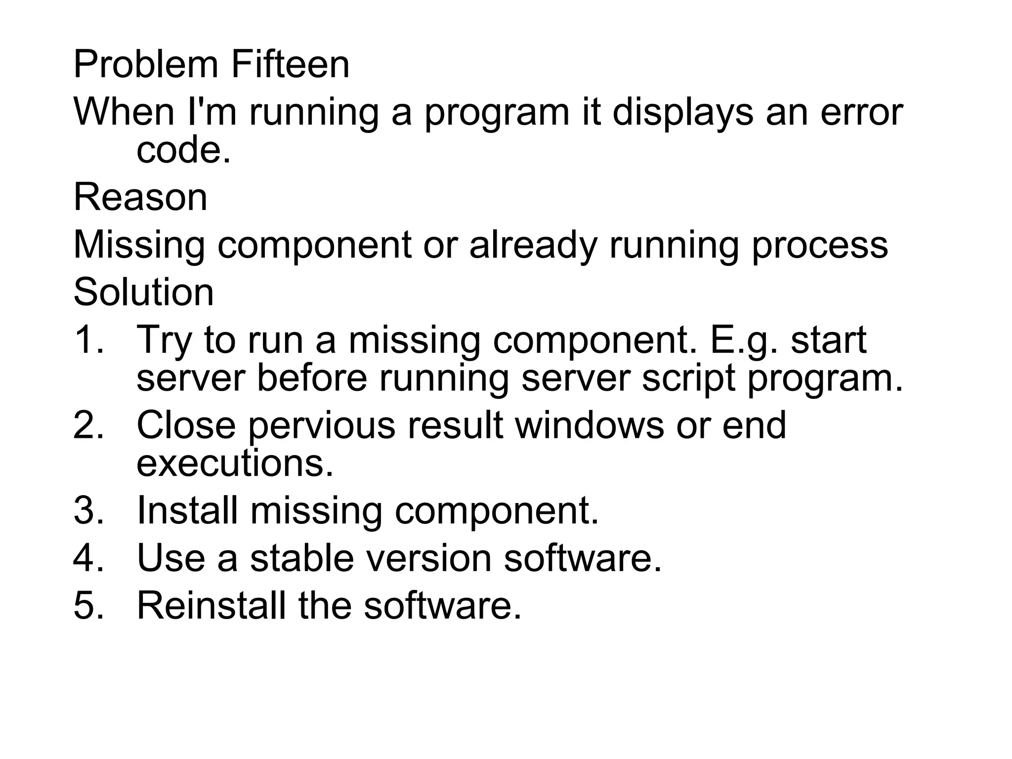 Problem Fifteen
When I'm running a program it displays an error
code.
Reason
Missing component or already running process
Solution
1. Try to run a missing component. E.g. start
server before running server script program.
2. Close pervious result windows or end
executions.
3. Install missing component.
4. Use a stable version software.
5. Reinstall the software.
 