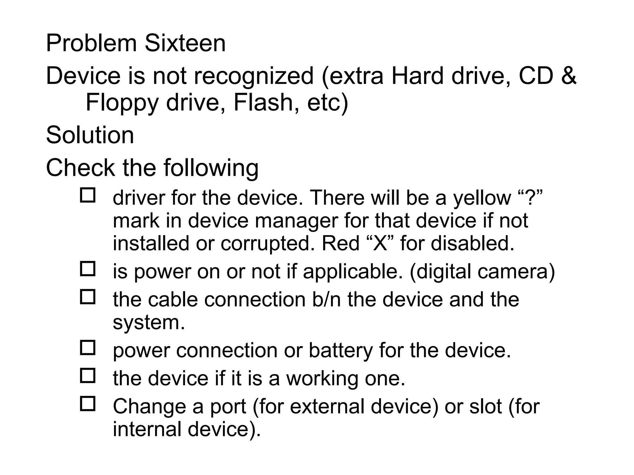 Problem Sixteen
Device is not recognized (extra Hard drive, CD &
Floppy drive, Flash, etc)
Solution
Check the following
 driver for the device. There will be a yellow “?”
mark in device manager for that device if not
installed or corrupted. Red “X” for disabled.
 is power on or not if applicable. (digital camera)
 the cable connection b/n the device and the
system.
 power connection or battery for the device.
 the device if it is a working one.
 Change a port (for external device) or slot (for
internal device).
 