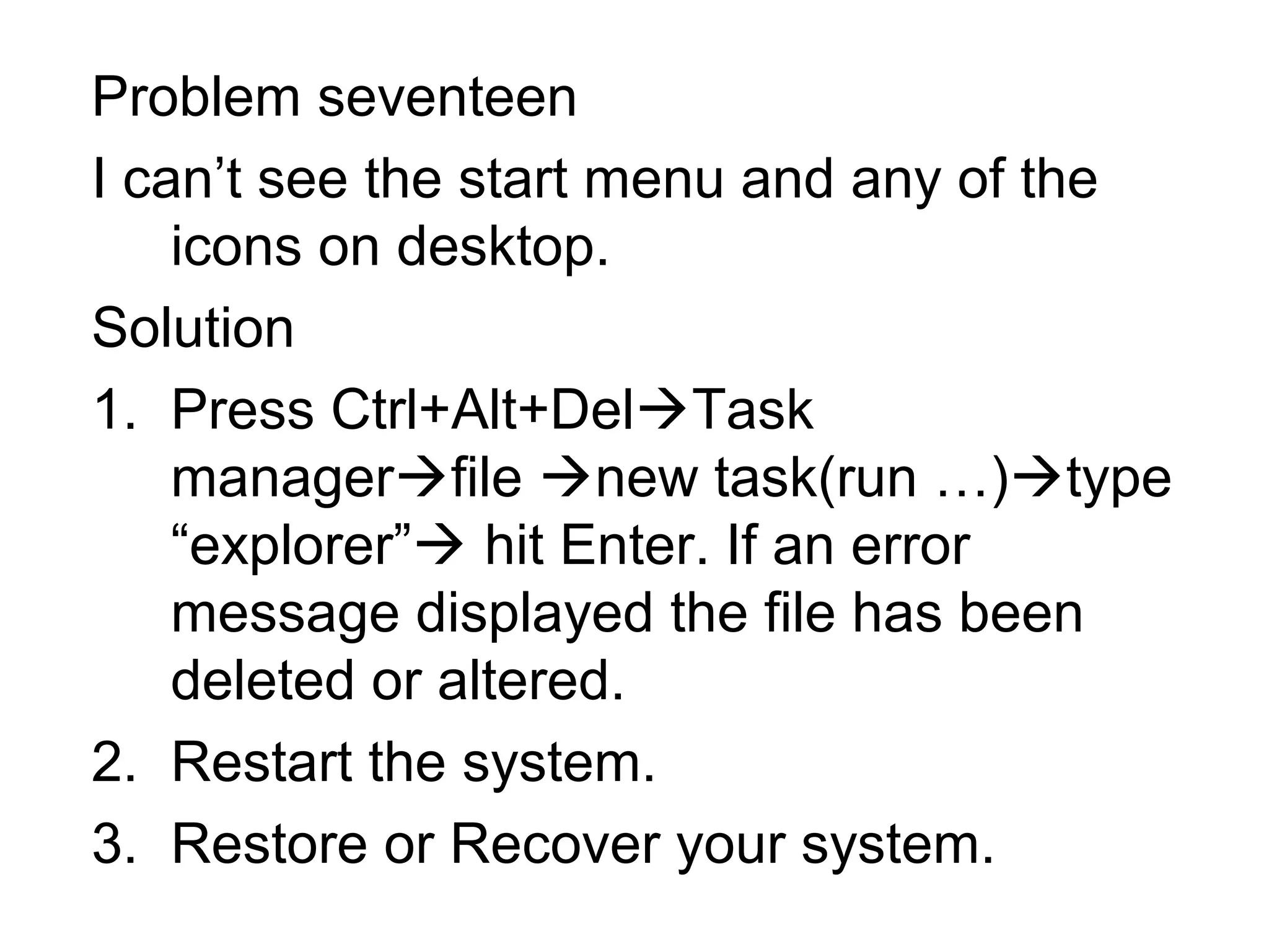 Problem seventeen
I can’t see the start menu and any of the
icons on desktop.
Solution
1. Press Ctrl+Alt+DelTask
managerfile new task(run …)type
“explorer” hit Enter. If an error
message displayed the file has been
deleted or altered.
2. Restart the system.
3. Restore or Recover your system.
 