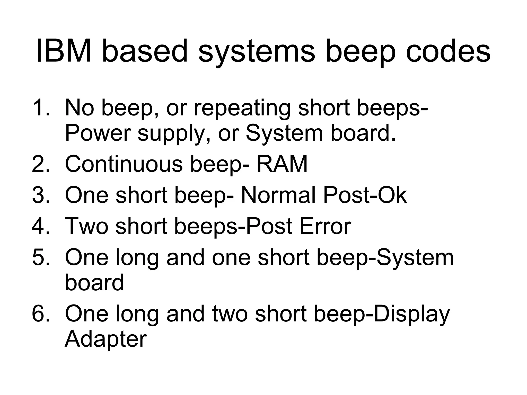 IBM based systems beep codes
1. No beep, or repeating short beeps-
Power supply, or System board.
2. Continuous beep- RAM
3. One short beep- Normal Post-Ok
4. Two short beeps-Post Error
5. One long and one short beep-System
board
6. One long and two short beep-Display
Adapter
 