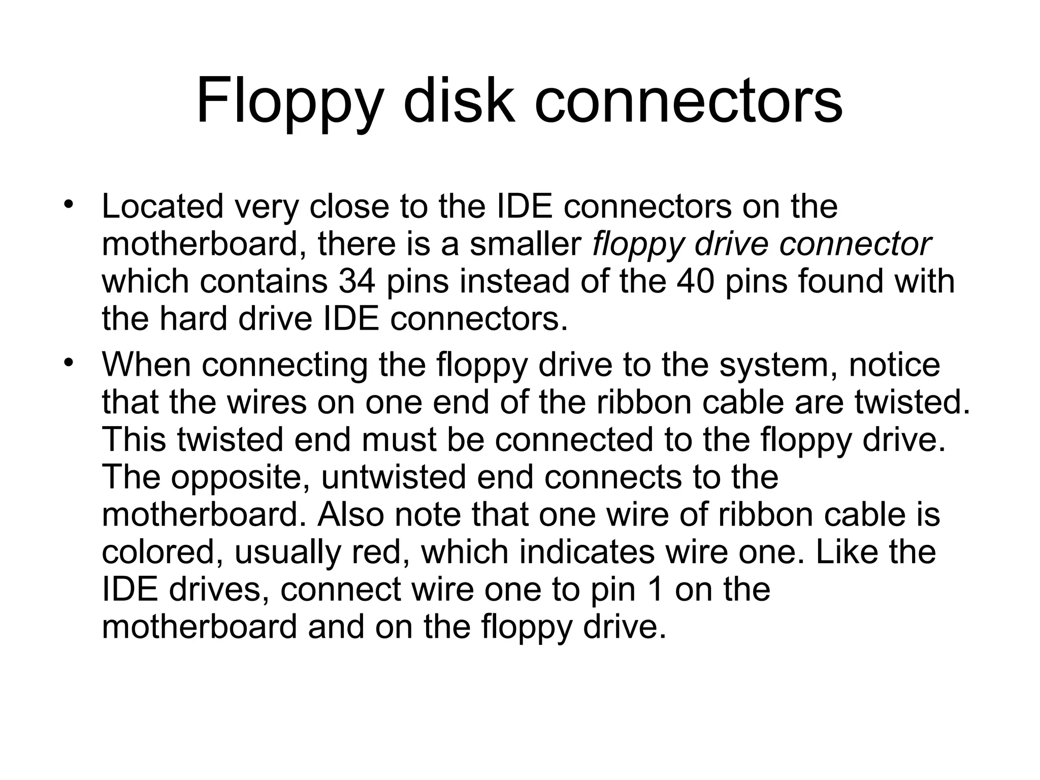 Floppy disk connectors
• Located very close to the IDE connectors on the
motherboard, there is a smaller floppy drive connector
which contains 34 pins instead of the 40 pins found with
the hard drive IDE connectors.
• When connecting the floppy drive to the system, notice
that the wires on one end of the ribbon cable are twisted.
This twisted end must be connected to the floppy drive.
The opposite, untwisted end connects to the
motherboard. Also note that one wire of ribbon cable is
colored, usually red, which indicates wire one. Like the
IDE drives, connect wire one to pin 1 on the
motherboard and on the floppy drive.
 