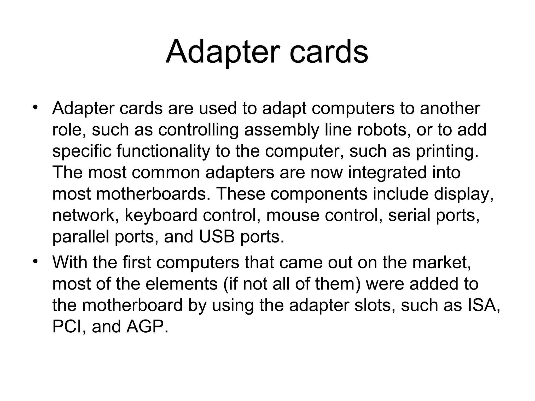 Adapter cards
• Adapter cards are used to adapt computers to another
role, such as controlling assembly line robots, or to add
specific functionality to the computer, such as printing.
The most common adapters are now integrated into
most motherboards. These components include display,
network, keyboard control, mouse control, serial ports,
parallel ports, and USB ports.
• With the first computers that came out on the market,
most of the elements (if not all of them) were added to
the motherboard by using the adapter slots, such as ISA,
PCI, and AGP.
 