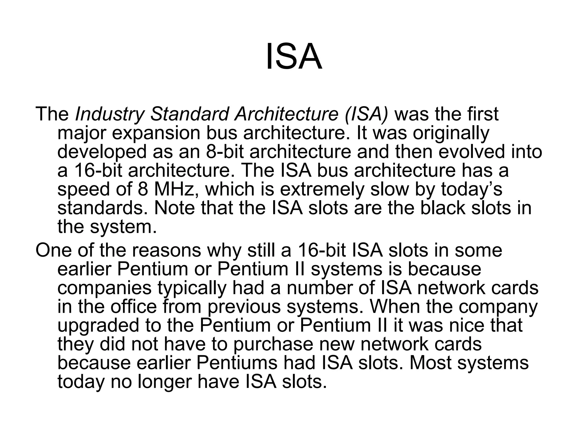 ISA
The Industry Standard Architecture (ISA) was the first
major expansion bus architecture. It was originally
developed as an 8-bit architecture and then evolved into
a 16-bit architecture. The ISA bus architecture has a
speed of 8 MHz, which is extremely slow by today’s
standards. Note that the ISA slots are the black slots in
the system.
One of the reasons why still a 16-bit ISA slots in some
earlier Pentium or Pentium II systems is because
companies typically had a number of ISA network cards
in the office from previous systems. When the company
upgraded to the Pentium or Pentium II it was nice that
they did not have to purchase new network cards
because earlier Pentiums had ISA slots. Most systems
today no longer have ISA slots.
 