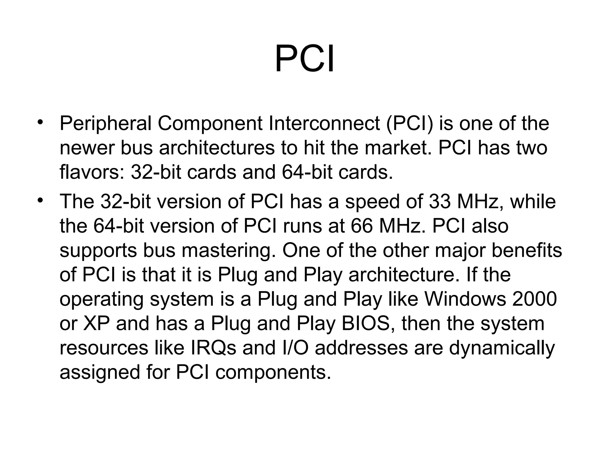 PCI
• Peripheral Component Interconnect (PCI) is one of the
newer bus architectures to hit the market. PCI has two
flavors: 32-bit cards and 64-bit cards.
• The 32-bit version of PCI has a speed of 33 MHz, while
the 64-bit version of PCI runs at 66 MHz. PCI also
supports bus mastering. One of the other major benefits
of PCI is that it is Plug and Play architecture. If the
operating system is a Plug and Play like Windows 2000
or XP and has a Plug and Play BIOS, then the system
resources like IRQs and I/O addresses are dynamically
assigned for PCI components.
 