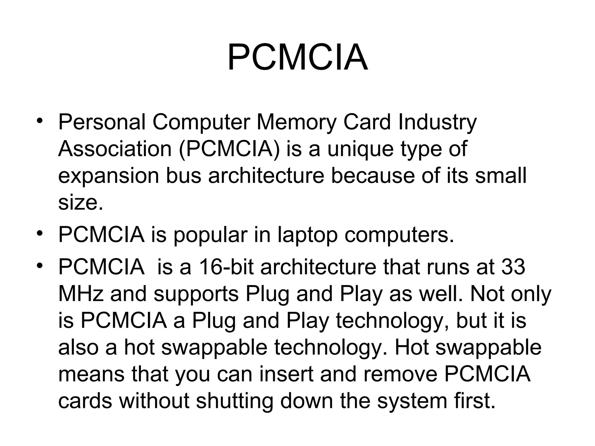 PCMCIA
• Personal Computer Memory Card Industry
Association (PCMCIA) is a unique type of
expansion bus architecture because of its small
size.
• PCMCIA is popular in laptop computers.
• PCMCIA is a 16-bit architecture that runs at 33
MHz and supports Plug and Play as well. Not only
is PCMCIA a Plug and Play technology, but it is
also a hot swappable technology. Hot swappable
means that you can insert and remove PCMCIA
cards without shutting down the system first.
 