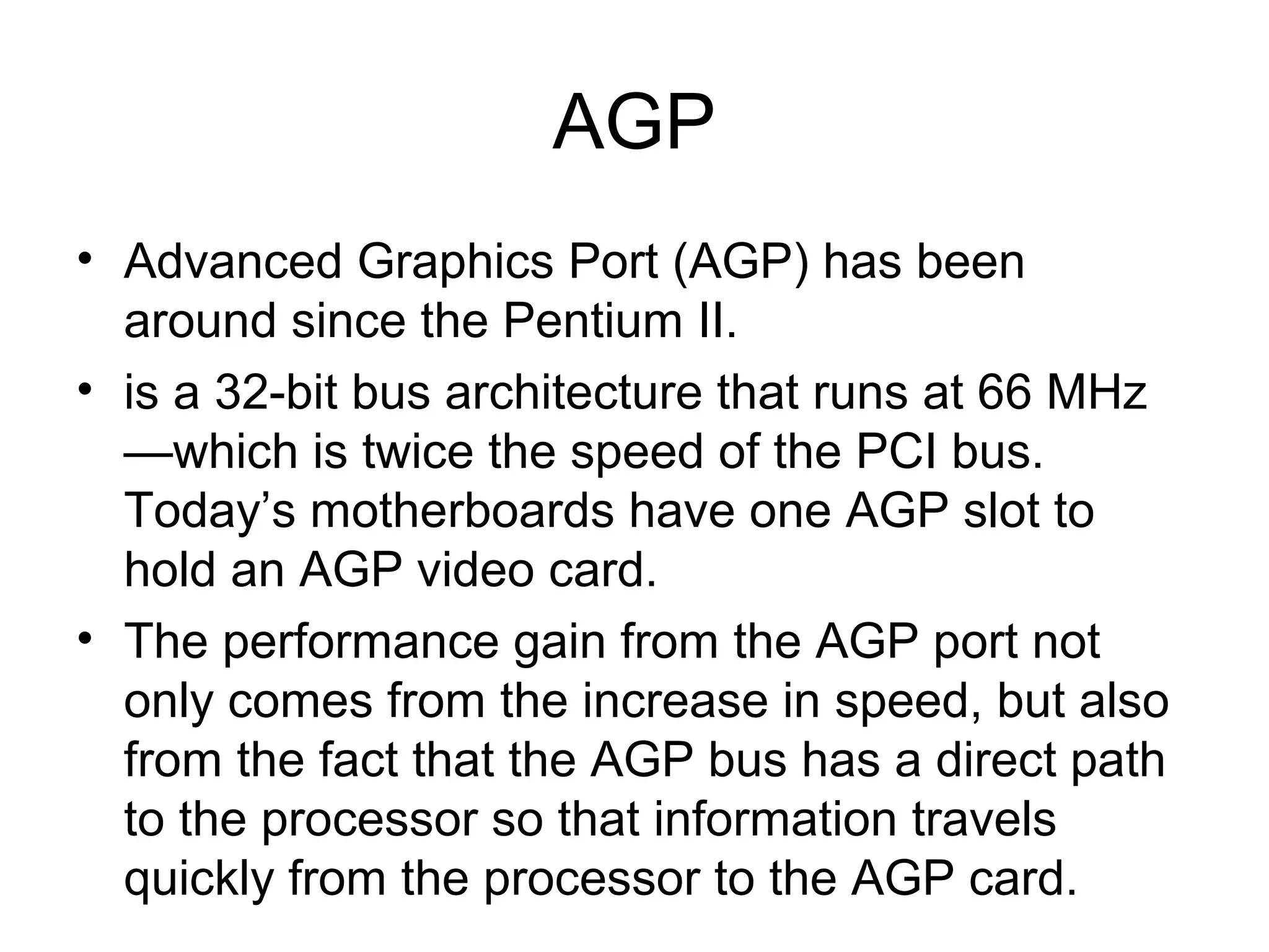 AGP
• Advanced Graphics Port (AGP) has been
around since the Pentium II.
• is a 32-bit bus architecture that runs at 66 MHz
—which is twice the speed of the PCI bus.
Today’s motherboards have one AGP slot to
hold an AGP video card.
• The performance gain from the AGP port not
only comes from the increase in speed, but also
from the fact that the AGP bus has a direct path
to the processor so that information travels
quickly from the processor to the AGP card.
 