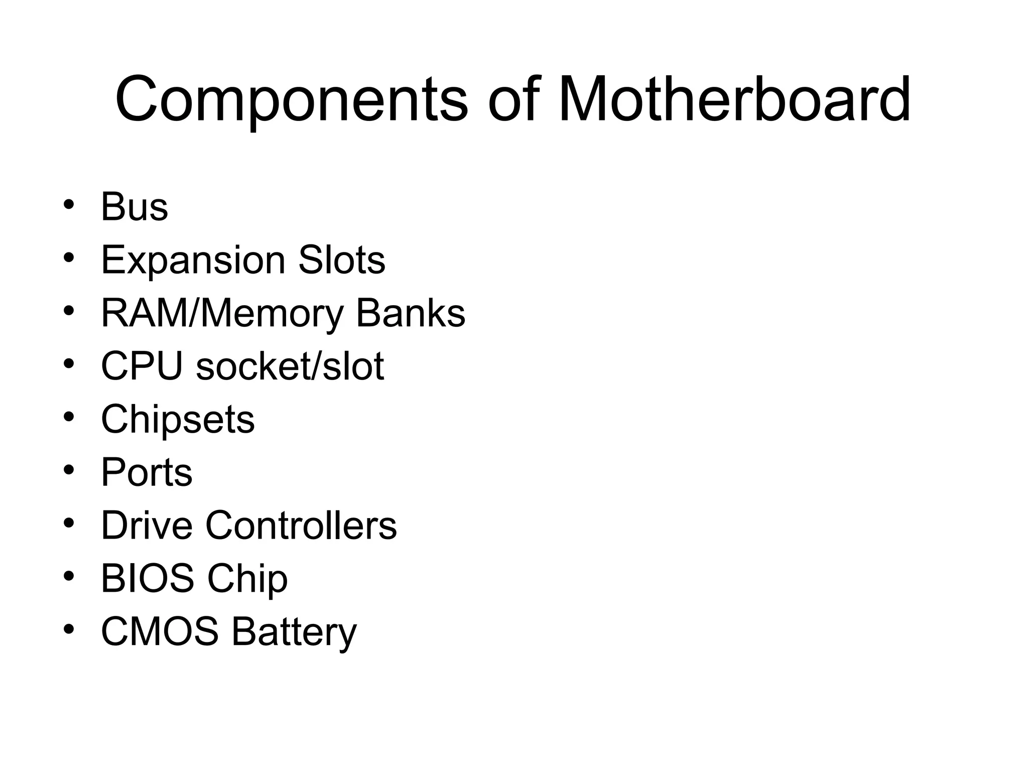 Components of Motherboard
• Bus
• Expansion Slots
• RAM/Memory Banks
• CPU socket/slot
• Chipsets
• Ports
• Drive Controllers
• BIOS Chip
• CMOS Battery
 