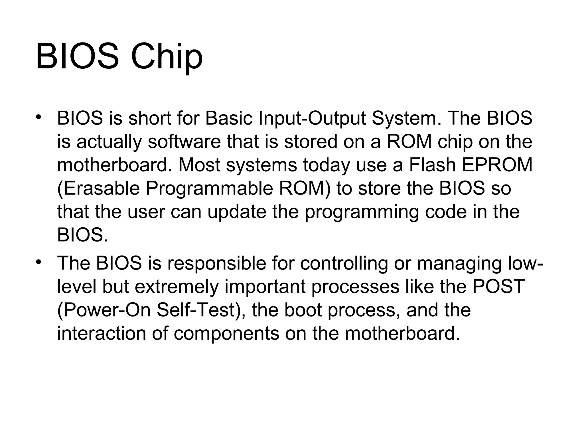 BIOS Chip
• BIOS is short for Basic Input-Output System. The BIOS
is actually software that is stored on a ROM chip on the
motherboard. Most systems today use a Flash EPROM
(Erasable Programmable ROM) to store the BIOS so
that the user can update the programming code in the
BIOS.
• The BIOS is responsible for controlling or managing low-
level but extremely important processes like the POST
(Power-On Self-Test), the boot process, and the
interaction of components on the motherboard.
 