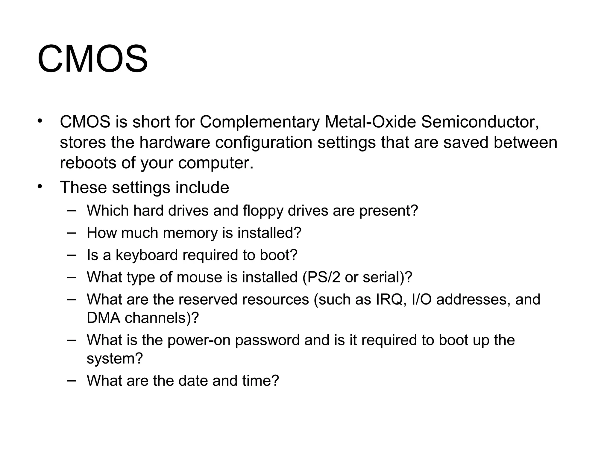 CMOS
• CMOS is short for Complementary Metal-Oxide Semiconductor,
stores the hardware configuration settings that are saved between
reboots of your computer.
• These settings include
– Which hard drives and floppy drives are present?
– How much memory is installed?
– Is a keyboard required to boot?
– What type of mouse is installed (PS/2 or serial)?
– What are the reserved resources (such as IRQ, I/O addresses, and
DMA channels)?
– What is the power-on password and is it required to boot up the
system?
– What are the date and time?
 