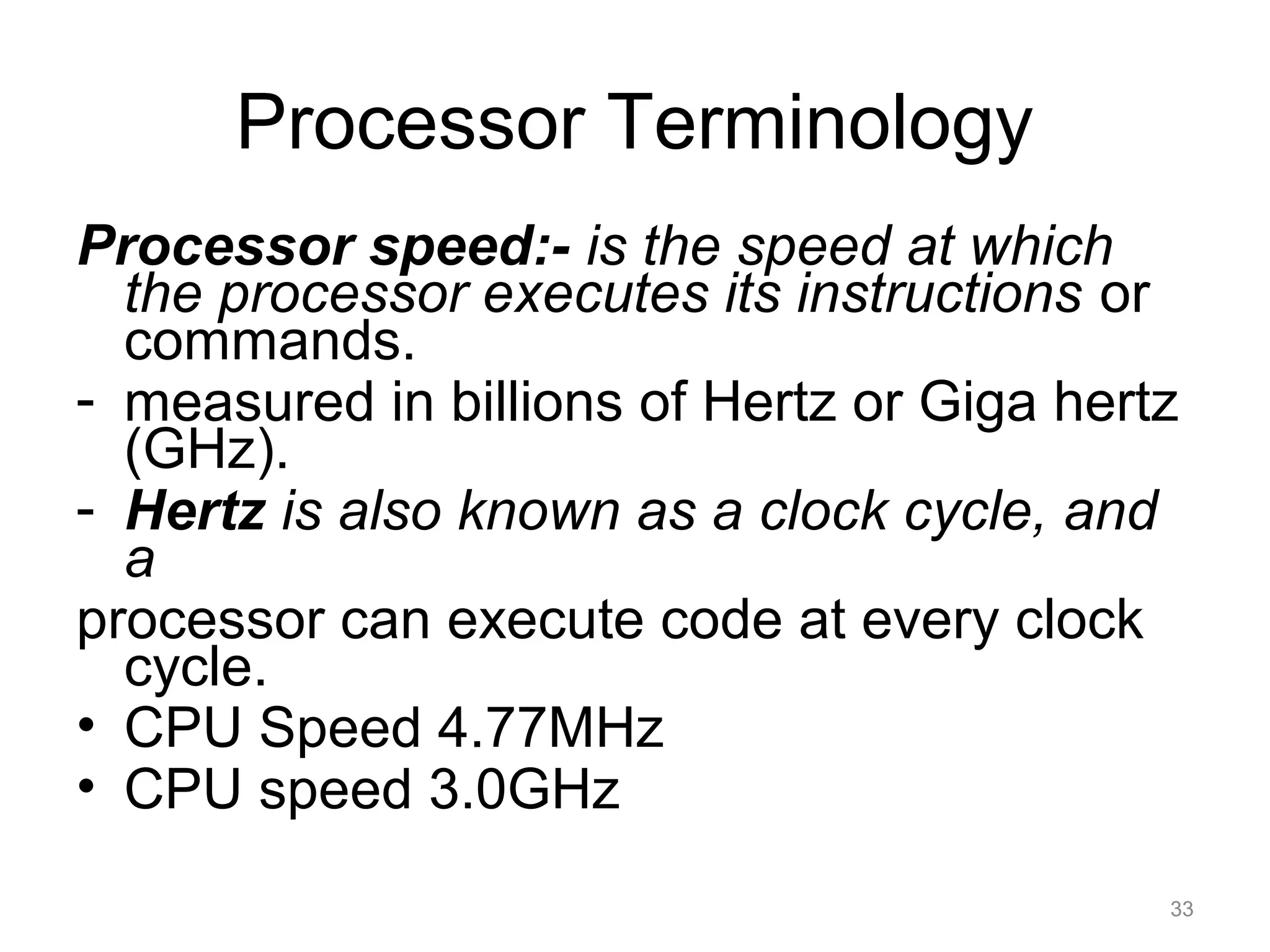 Processor Terminology
Processor speed:- is the speed at which
the processor executes its instructions or
commands.
- measured in billions of Hertz or Giga hertz
(GHz).
- Hertz is also known as a clock cycle, and
a
processor can execute code at every clock
cycle.
• CPU Speed 4.77MHz
• CPU speed 3.0GHz
33
 
