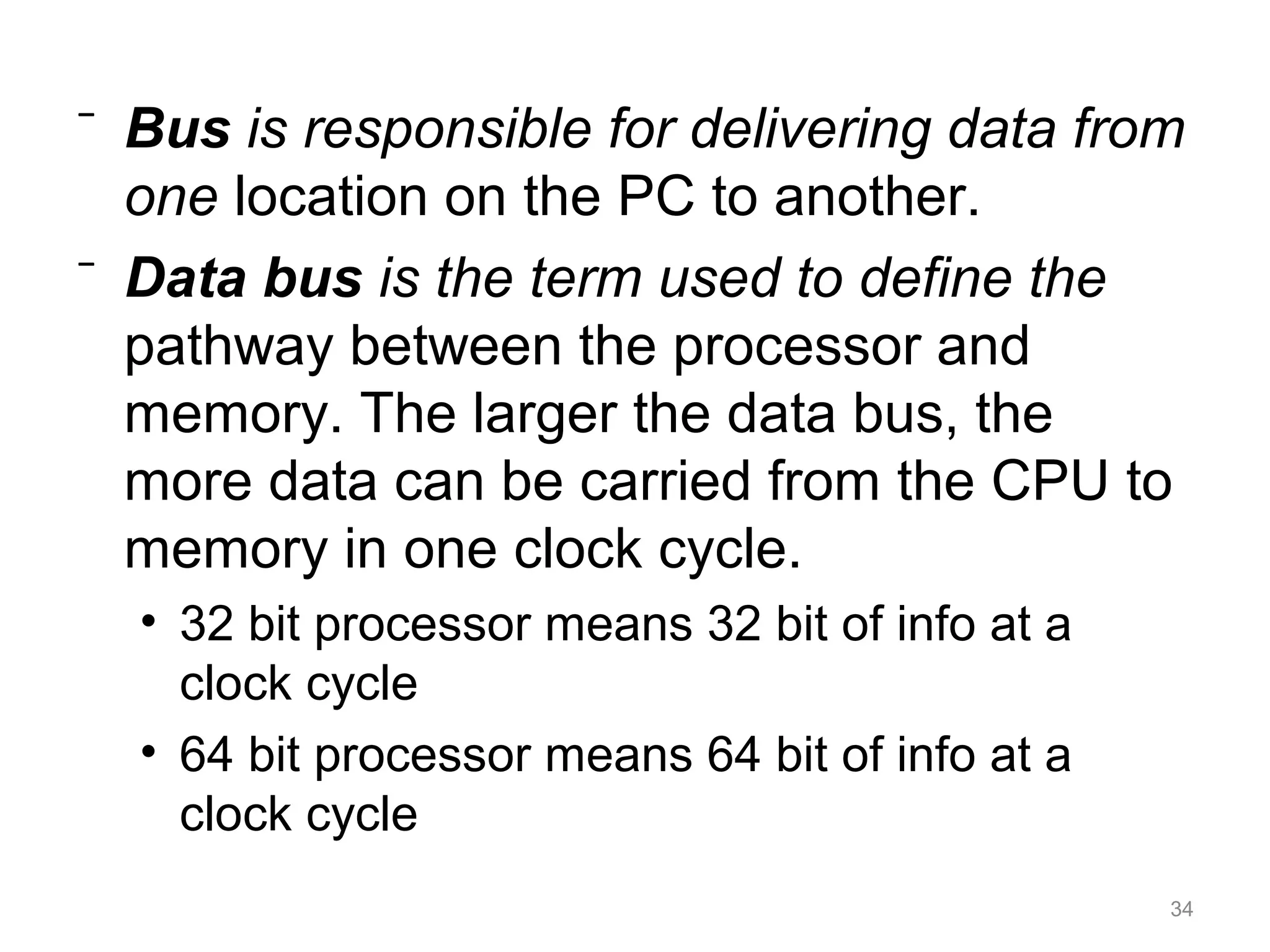 ⁻ Bus is responsible for delivering data from
one location on the PC to another.
⁻ Data bus is the term used to define the
pathway between the processor and
memory. The larger the data bus, the
more data can be carried from the CPU to
memory in one clock cycle.
• 32 bit processor means 32 bit of info at a
clock cycle
• 64 bit processor means 64 bit of info at a
clock cycle
34
 