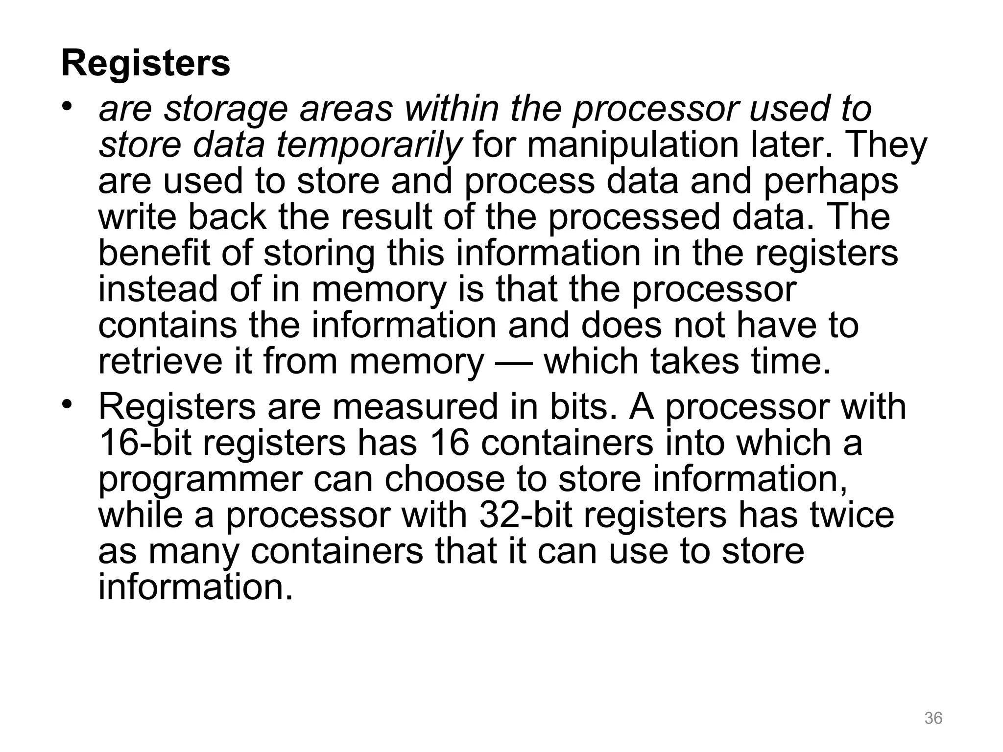 Registers
• are storage areas within the processor used to
store data temporarily for manipulation later. They
are used to store and process data and perhaps
write back the result of the processed data. The
benefit of storing this information in the registers
instead of in memory is that the processor
contains the information and does not have to
retrieve it from memory — which takes time.
• Registers are measured in bits. A processor with
16-bit registers has 16 containers into which a
programmer can choose to store information,
while a processor with 32-bit registers has twice
as many containers that it can use to store
information.
36
 