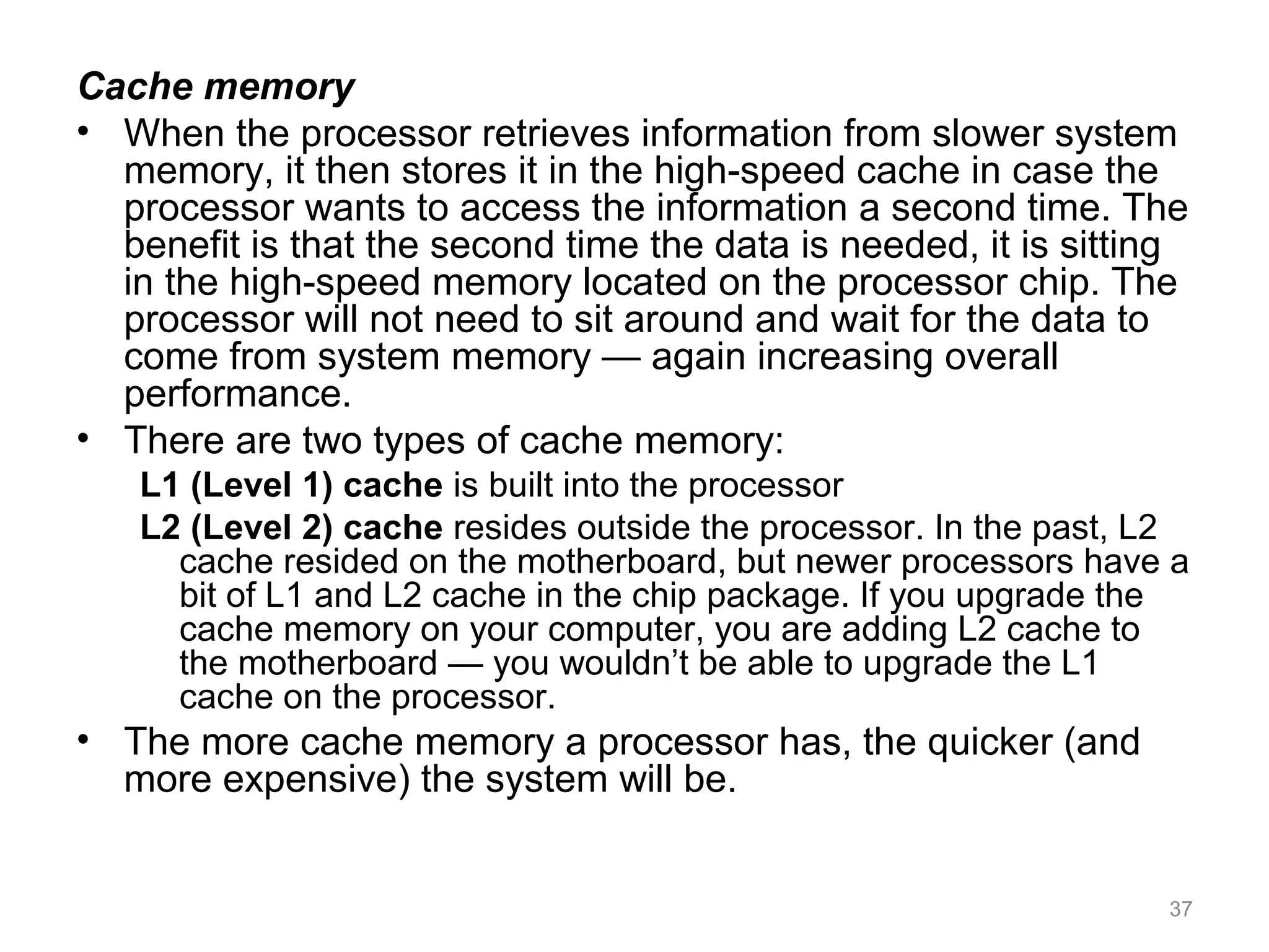 Cache memory
• When the processor retrieves information from slower system
memory, it then stores it in the high-speed cache in case the
processor wants to access the information a second time. The
benefit is that the second time the data is needed, it is sitting
in the high-speed memory located on the processor chip. The
processor will not need to sit around and wait for the data to
come from system memory — again increasing overall
performance.
• There are two types of cache memory:
L1 (Level 1) cache is built into the processor
L2 (Level 2) cache resides outside the processor. In the past, L2
cache resided on the motherboard, but newer processors have a
bit of L1 and L2 cache in the chip package. If you upgrade the
cache memory on your computer, you are adding L2 cache to
the motherboard — you wouldn’t be able to upgrade the L1
cache on the processor.
• The more cache memory a processor has, the quicker (and
more expensive) the system will be.
37
 