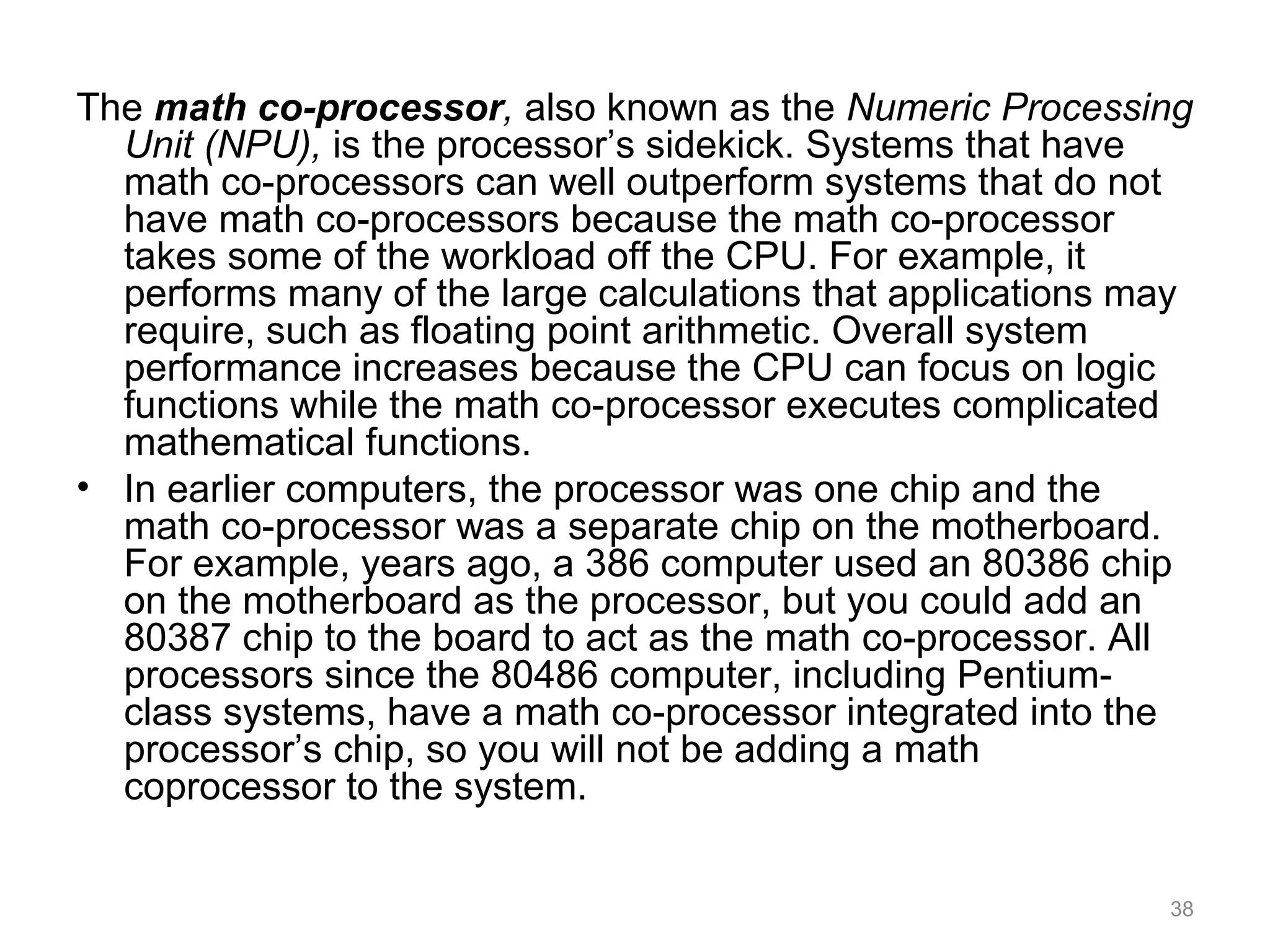 The math co-processor, also known as the Numeric Processing
Unit (NPU), is the processor’s sidekick. Systems that have
math co-processors can well outperform systems that do not
have math co-processors because the math co-processor
takes some of the workload off the CPU. For example, it
performs many of the large calculations that applications may
require, such as floating point arithmetic. Overall system
performance increases because the CPU can focus on logic
functions while the math co-processor executes complicated
mathematical functions.
• In earlier computers, the processor was one chip and the
math co-processor was a separate chip on the motherboard.
For example, years ago, a 386 computer used an 80386 chip
on the motherboard as the processor, but you could add an
80387 chip to the board to act as the math co-processor. All
processors since the 80486 computer, including Pentium-
class systems, have a math co-processor integrated into the
processor’s chip, so you will not be adding a math
coprocessor to the system.
38
 