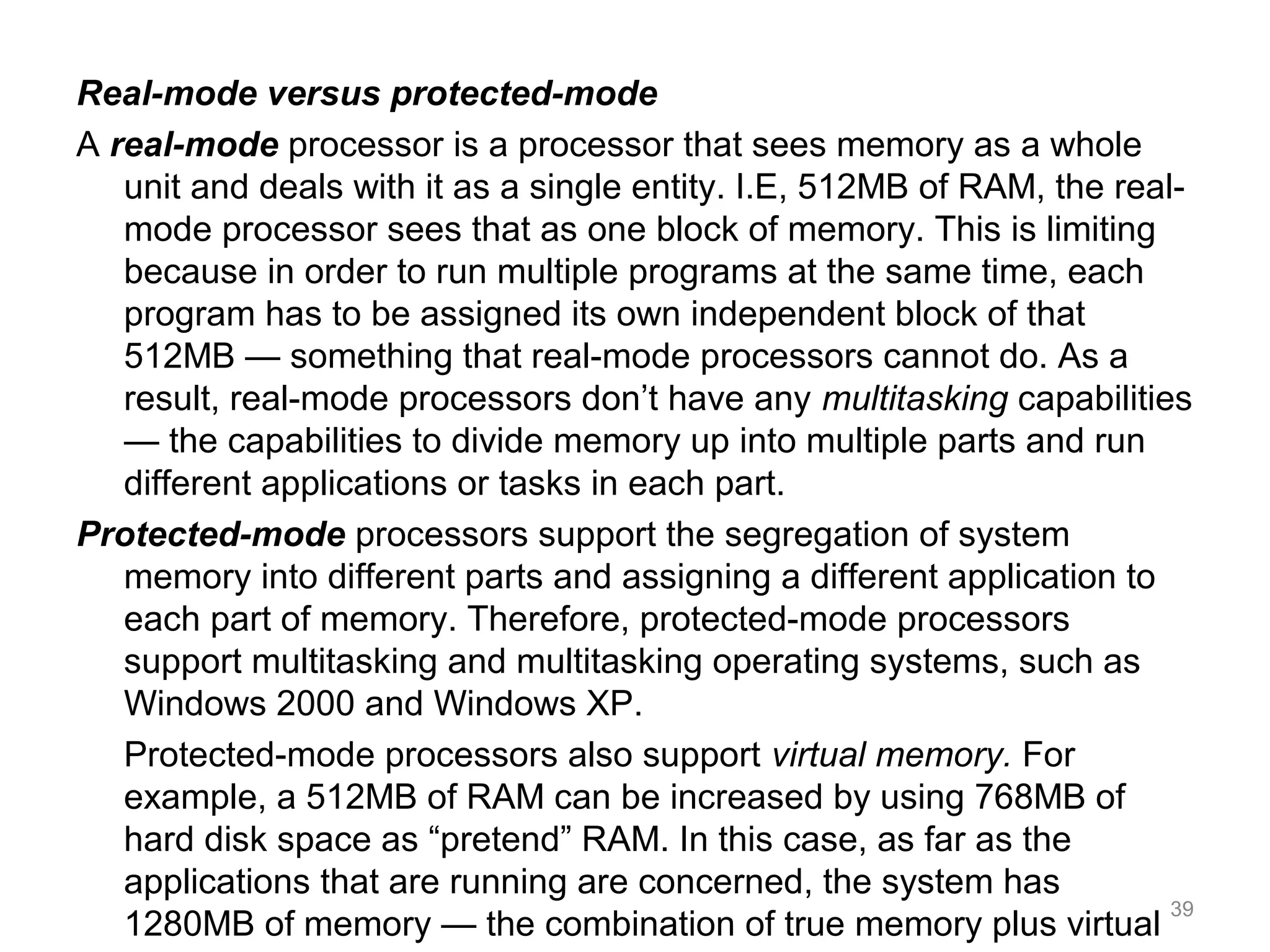 Real-mode versus protected-mode
A real-mode processor is a processor that sees memory as a whole
unit and deals with it as a single entity. I.E, 512MB of RAM, the real-
mode processor sees that as one block of memory. This is limiting
because in order to run multiple programs at the same time, each
program has to be assigned its own independent block of that
512MB — something that real-mode processors cannot do. As a
result, real-mode processors don’t have any multitasking capabilities
— the capabilities to divide memory up into multiple parts and run
different applications or tasks in each part.
Protected-mode processors support the segregation of system
memory into different parts and assigning a different application to
each part of memory. Therefore, protected-mode processors
support multitasking and multitasking operating systems, such as
Windows 2000 and Windows XP.
Protected-mode processors also support virtual memory. For
example, a 512MB of RAM can be increased by using 768MB of
hard disk space as “pretend” RAM. In this case, as far as the
applications that are running are concerned, the system has
1280MB of memory — the combination of true memory plus virtual
39
 