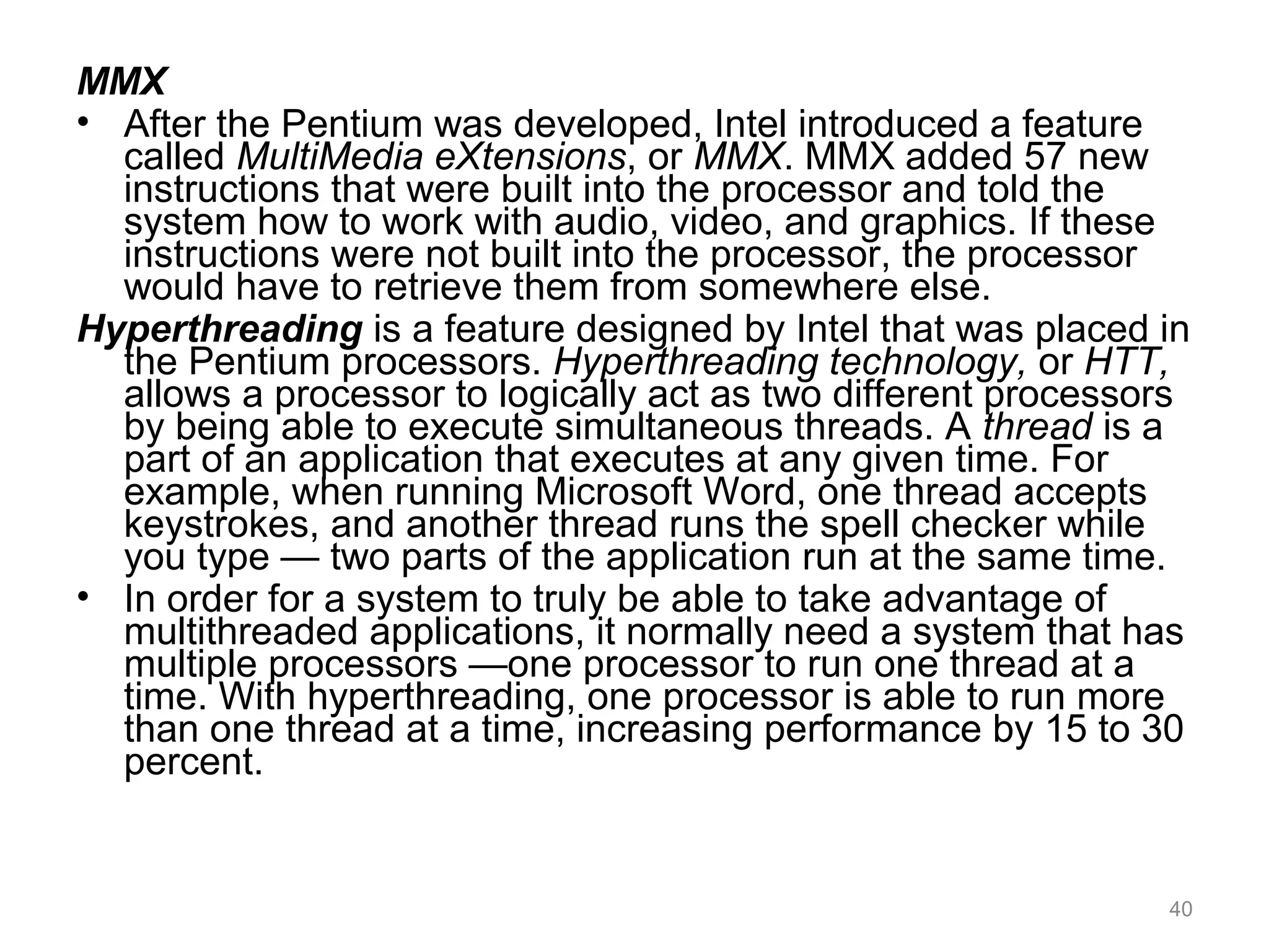 MMX
• After the Pentium was developed, Intel introduced a feature
called MultiMedia eXtensions, or MMX. MMX added 57 new
instructions that were built into the processor and told the
system how to work with audio, video, and graphics. If these
instructions were not built into the processor, the processor
would have to retrieve them from somewhere else.
Hyperthreading is a feature designed by Intel that was placed in
the Pentium processors. Hyperthreading technology, or HTT,
allows a processor to logically act as two different processors
by being able to execute simultaneous threads. A thread is a
part of an application that executes at any given time. For
example, when running Microsoft Word, one thread accepts
keystrokes, and another thread runs the spell checker while
you type — two parts of the application run at the same time.
• In order for a system to truly be able to take advantage of
multithreaded applications, it normally need a system that has
multiple processors —one processor to run one thread at a
time. With hyperthreading, one processor is able to run more
than one thread at a time, increasing performance by 15 to 30
percent.
40
 