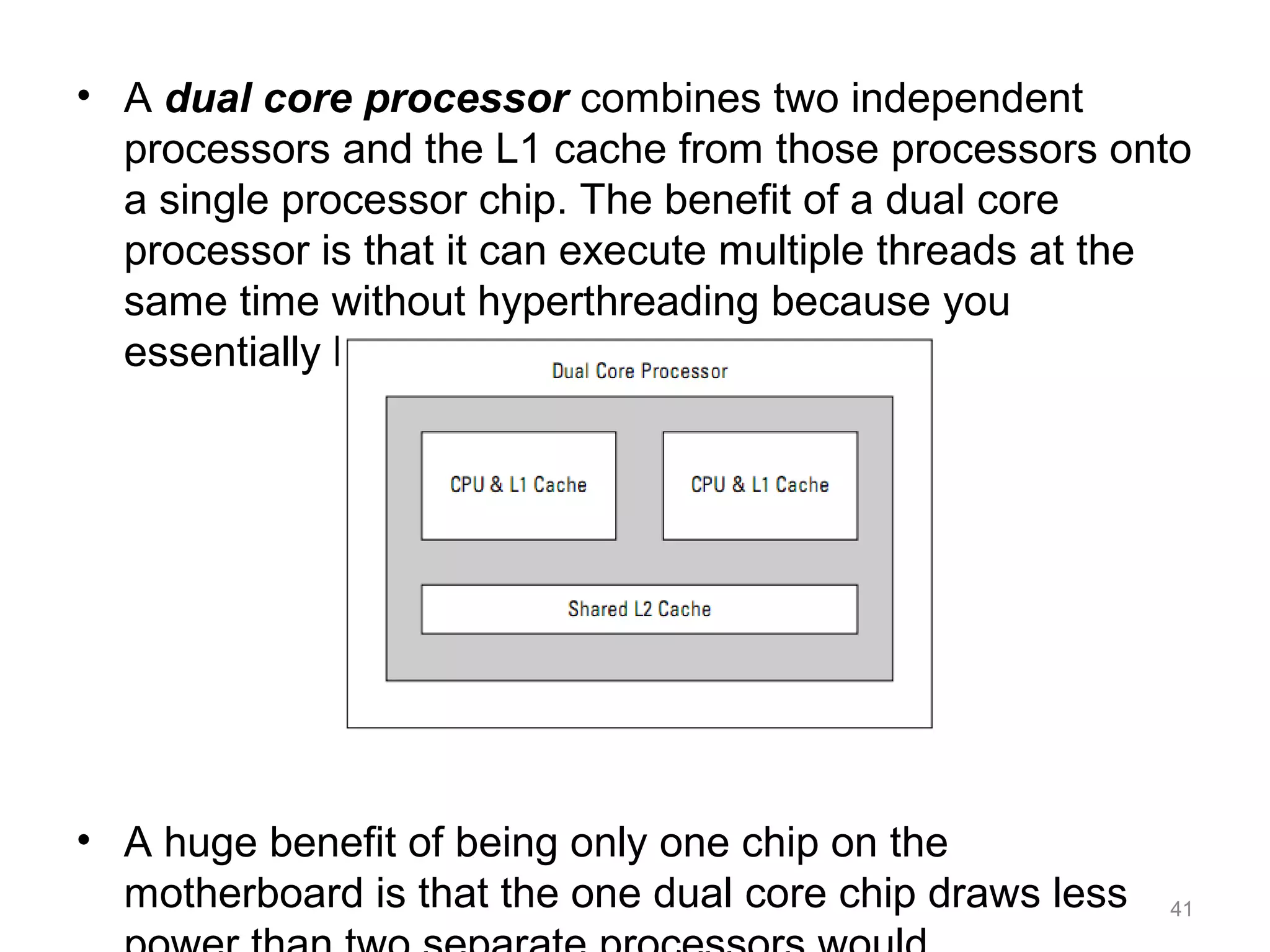 • A dual core processor combines two independent
processors and the L1 cache from those processors onto
a single processor chip. The benefit of a dual core
processor is that it can execute multiple threads at the
same time without hyperthreading because you
essentially have two processors.
• A huge benefit of being only one chip on the
motherboard is that the one dual core chip draws less 41
 