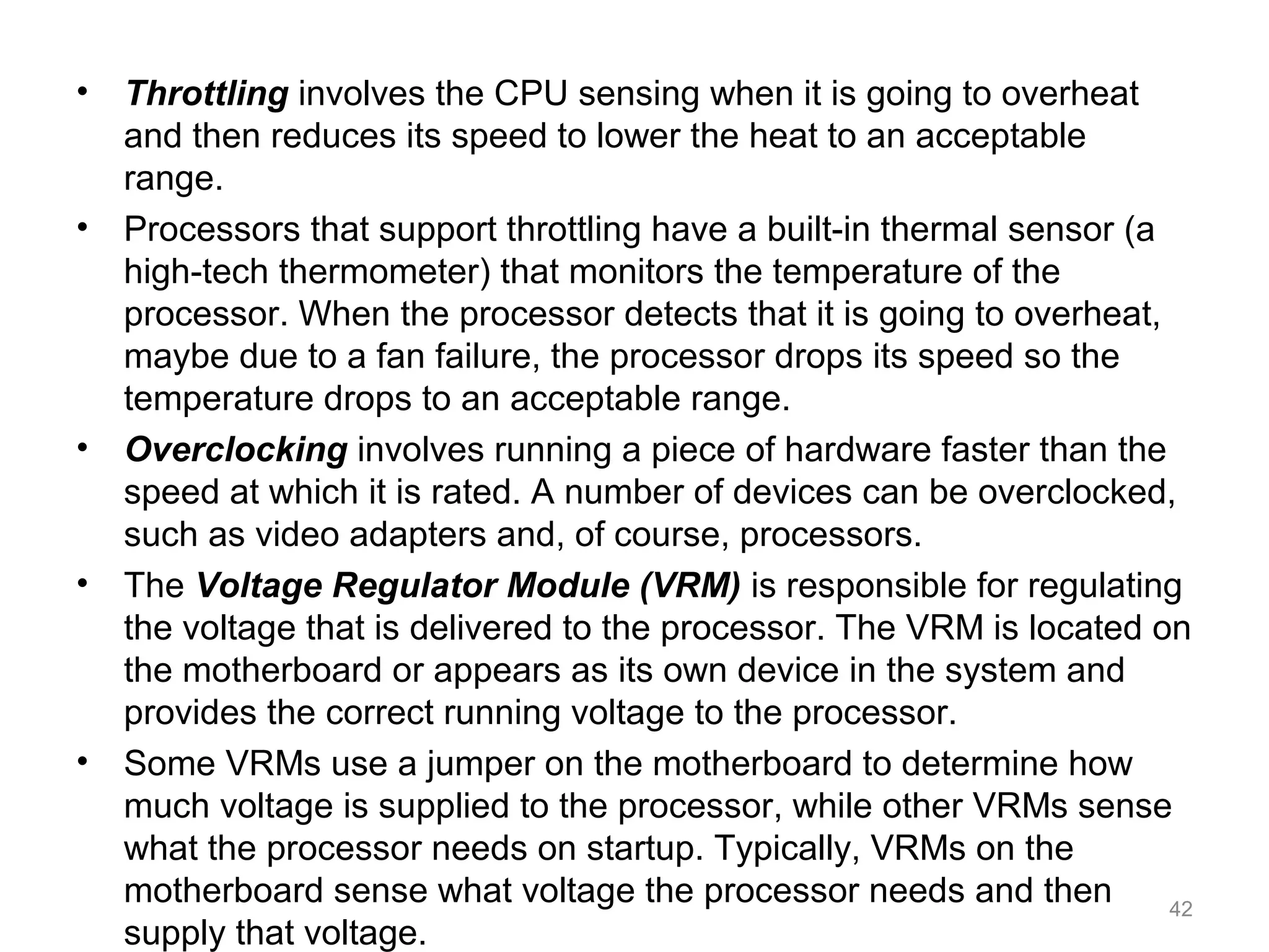 • Throttling involves the CPU sensing when it is going to overheat
and then reduces its speed to lower the heat to an acceptable
range.
• Processors that support throttling have a built-in thermal sensor (a
high-tech thermometer) that monitors the temperature of the
processor. When the processor detects that it is going to overheat,
maybe due to a fan failure, the processor drops its speed so the
temperature drops to an acceptable range.
• Overclocking involves running a piece of hardware faster than the
speed at which it is rated. A number of devices can be overclocked,
such as video adapters and, of course, processors.
• The Voltage Regulator Module (VRM) is responsible for regulating
the voltage that is delivered to the processor. The VRM is located on
the motherboard or appears as its own device in the system and
provides the correct running voltage to the processor.
• Some VRMs use a jumper on the motherboard to determine how
much voltage is supplied to the processor, while other VRMs sense
what the processor needs on startup. Typically, VRMs on the
motherboard sense what voltage the processor needs and then
supply that voltage.
42
 
