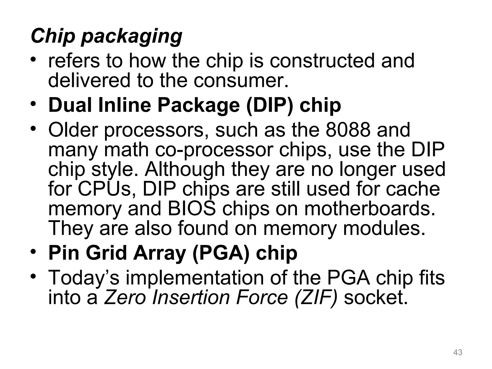 Chip packaging
• refers to how the chip is constructed and
delivered to the consumer.
• Dual Inline Package (DIP) chip
• Older processors, such as the 8088 and
many math co-processor chips, use the DIP
chip style. Although they are no longer used
for CPUs, DIP chips are still used for cache
memory and BIOS chips on motherboards.
They are also found on memory modules.
• Pin Grid Array (PGA) chip
• Today’s implementation of the PGA chip fits
into a Zero Insertion Force (ZIF) socket.
43
 