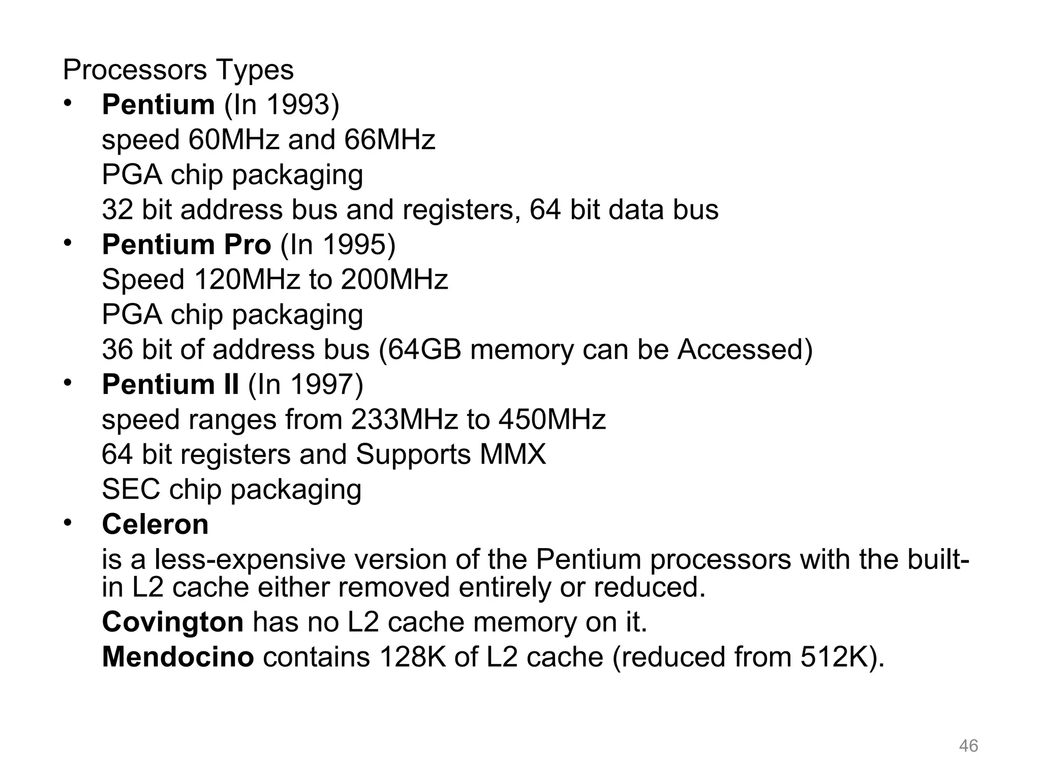 Processors Types
• Pentium (In 1993)
speed 60MHz and 66MHz
PGA chip packaging
32 bit address bus and registers, 64 bit data bus
• Pentium Pro (In 1995)
Speed 120MHz to 200MHz
PGA chip packaging
36 bit of address bus (64GB memory can be Accessed)
• Pentium II (In 1997)
speed ranges from 233MHz to 450MHz
64 bit registers and Supports MMX
SEC chip packaging
• Celeron
is a less-expensive version of the Pentium processors with the built-
in L2 cache either removed entirely or reduced.
Covington has no L2 cache memory on it.
Mendocino contains 128K of L2 cache (reduced from 512K).
46
 
