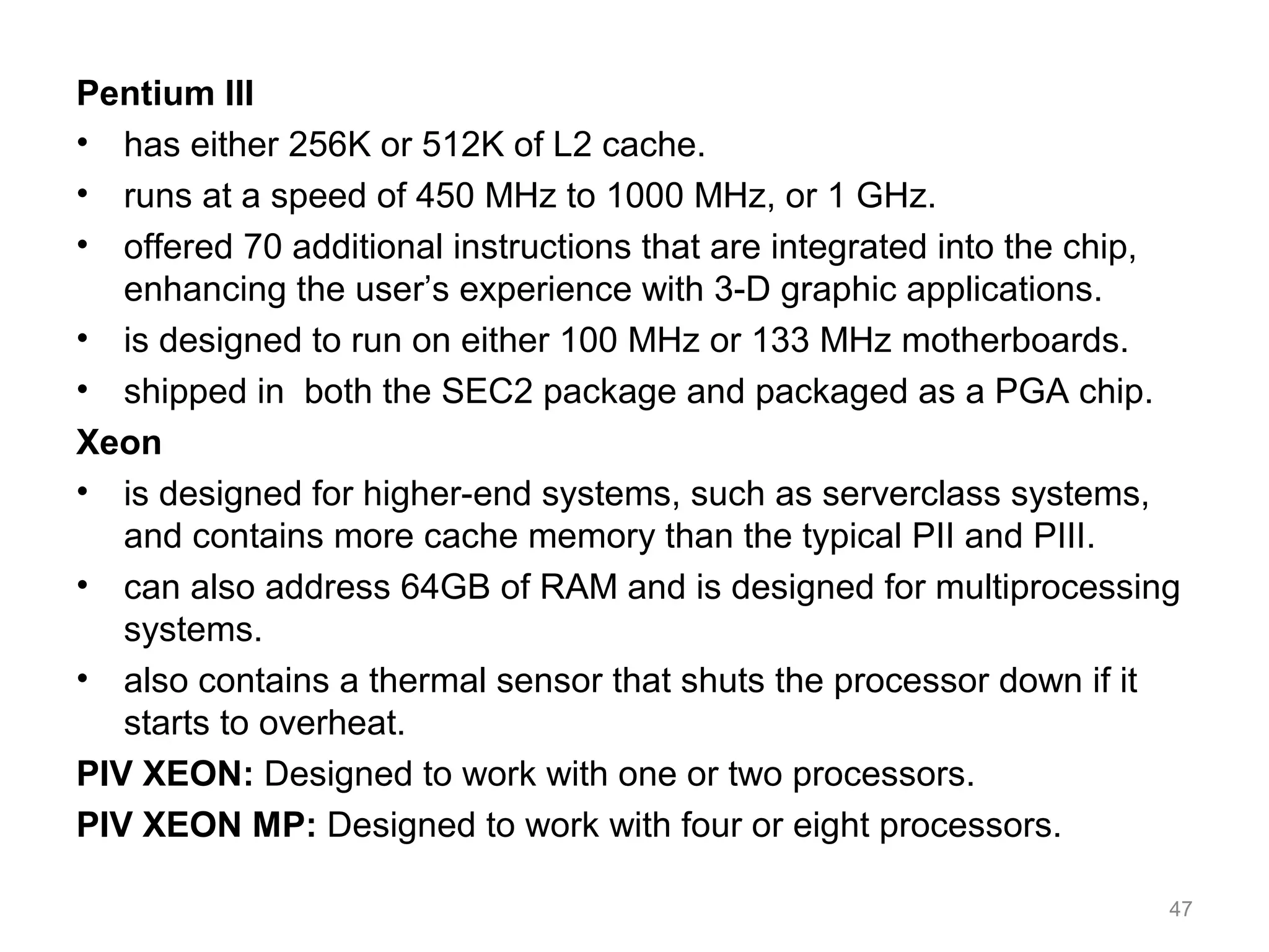 Pentium III
• has either 256K or 512K of L2 cache.
• runs at a speed of 450 MHz to 1000 MHz, or 1 GHz.
• offered 70 additional instructions that are integrated into the chip,
enhancing the user’s experience with 3-D graphic applications.
• is designed to run on either 100 MHz or 133 MHz motherboards.
• shipped in both the SEC2 package and packaged as a PGA chip.
Xeon
• is designed for higher-end systems, such as serverclass systems,
and contains more cache memory than the typical PII and PIII.
• can also address 64GB of RAM and is designed for multiprocessing
systems.
• also contains a thermal sensor that shuts the processor down if it
starts to overheat.
PIV XEON: Designed to work with one or two processors.
PIV XEON MP: Designed to work with four or eight processors.
47
 