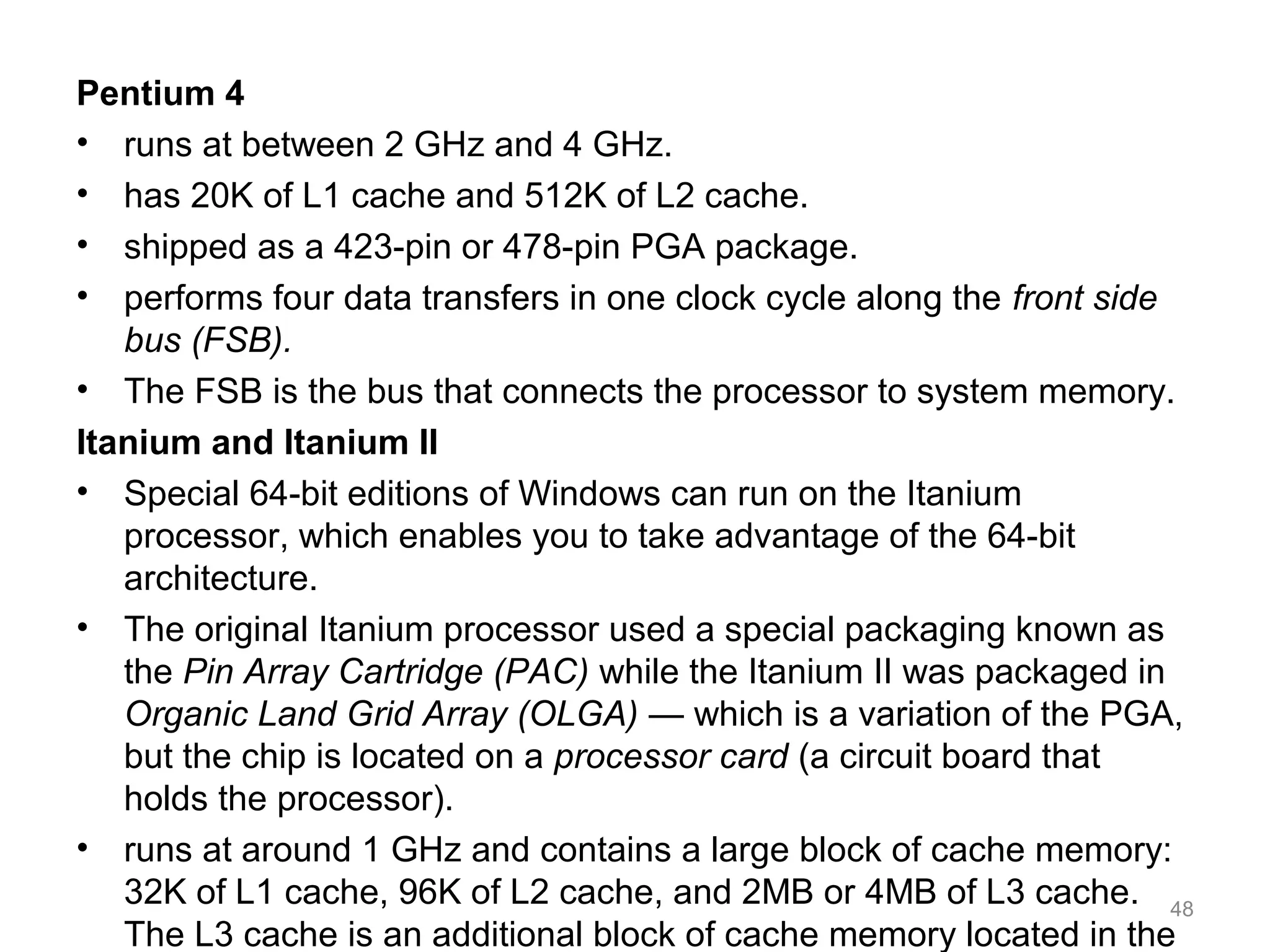 Pentium 4
• runs at between 2 GHz and 4 GHz.
• has 20K of L1 cache and 512K of L2 cache.
• shipped as a 423-pin or 478-pin PGA package.
• performs four data transfers in one clock cycle along the front side
bus (FSB).
• The FSB is the bus that connects the processor to system memory.
Itanium and Itanium II
• Special 64-bit editions of Windows can run on the Itanium
processor, which enables you to take advantage of the 64-bit
architecture.
• The original Itanium processor used a special packaging known as
the Pin Array Cartridge (PAC) while the Itanium II was packaged in
Organic Land Grid Array (OLGA) — which is a variation of the PGA,
but the chip is located on a processor card (a circuit board that
holds the processor).
• runs at around 1 GHz and contains a large block of cache memory:
32K of L1 cache, 96K of L2 cache, and 2MB or 4MB of L3 cache.
The L3 cache is an additional block of cache memory located in the
48
 