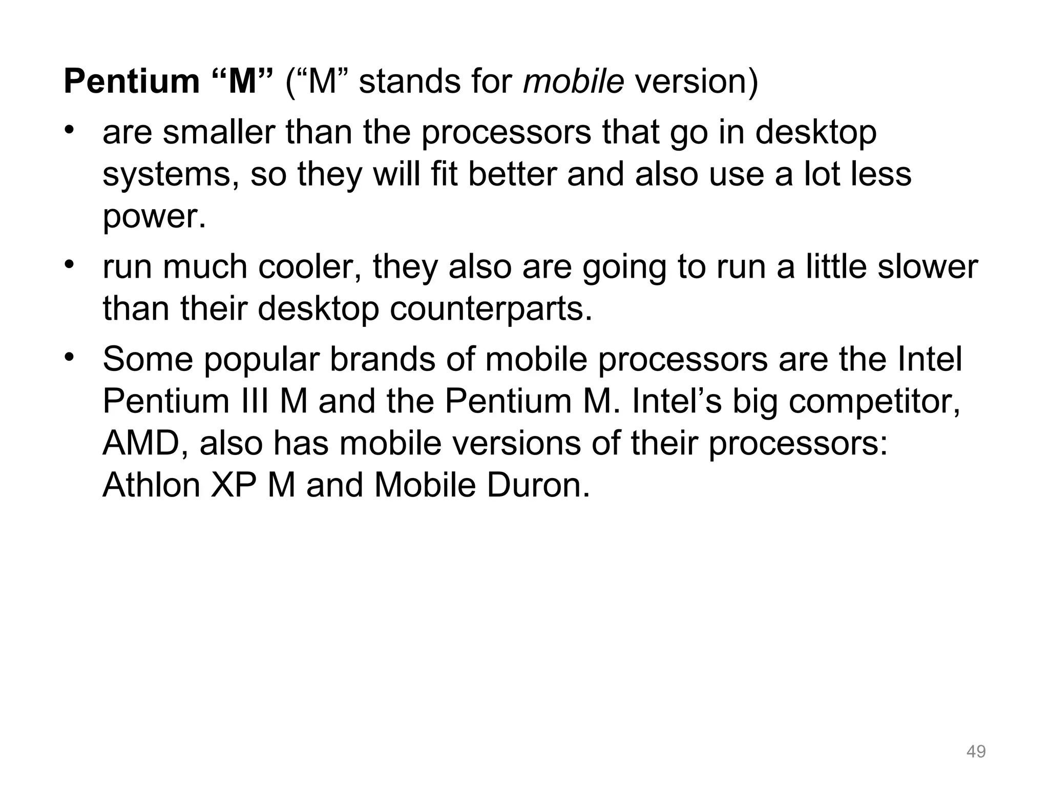 Pentium “M” (“M” stands for mobile version)
• are smaller than the processors that go in desktop
systems, so they will fit better and also use a lot less
power.
• run much cooler, they also are going to run a little slower
than their desktop counterparts.
• Some popular brands of mobile processors are the Intel
Pentium III M and the Pentium M. Intel’s big competitor,
AMD, also has mobile versions of their processors:
Athlon XP M and Mobile Duron.
49
 