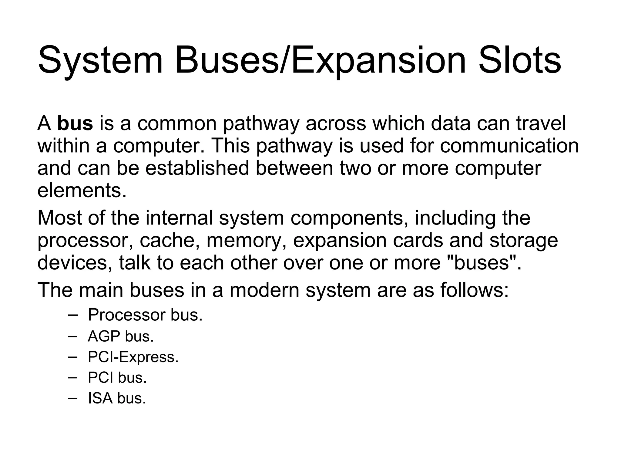 System Buses/Expansion Slots
A bus is a common pathway across which data can travel
within a computer. This pathway is used for communication
and can be established between two or more computer
elements.
Most of the internal system components, including the
processor, cache, memory, expansion cards and storage
devices, talk to each other over one or more "buses".
The main buses in a modern system are as follows:
– Processor bus.
– AGP bus.
– PCI-Express.
– PCI bus.
– ISA bus.
 