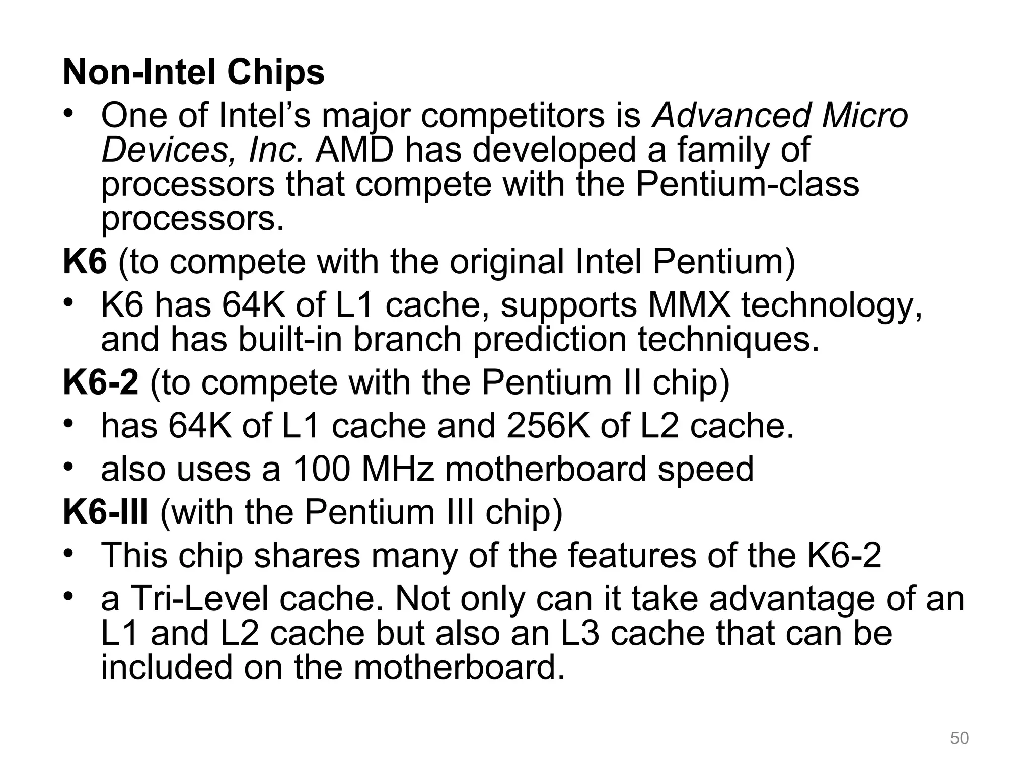 Non-Intel Chips
• One of Intel’s major competitors is Advanced Micro
Devices, Inc. AMD has developed a family of
processors that compete with the Pentium-class
processors.
K6 (to compete with the original Intel Pentium)
• K6 has 64K of L1 cache, supports MMX technology,
and has built-in branch prediction techniques.
K6-2 (to compete with the Pentium II chip)
• has 64K of L1 cache and 256K of L2 cache.
• also uses a 100 MHz motherboard speed
K6-III (with the Pentium III chip)
• This chip shares many of the features of the K6-2
• a Tri-Level cache. Not only can it take advantage of an
L1 and L2 cache but also an L3 cache that can be
included on the motherboard.
50
 
